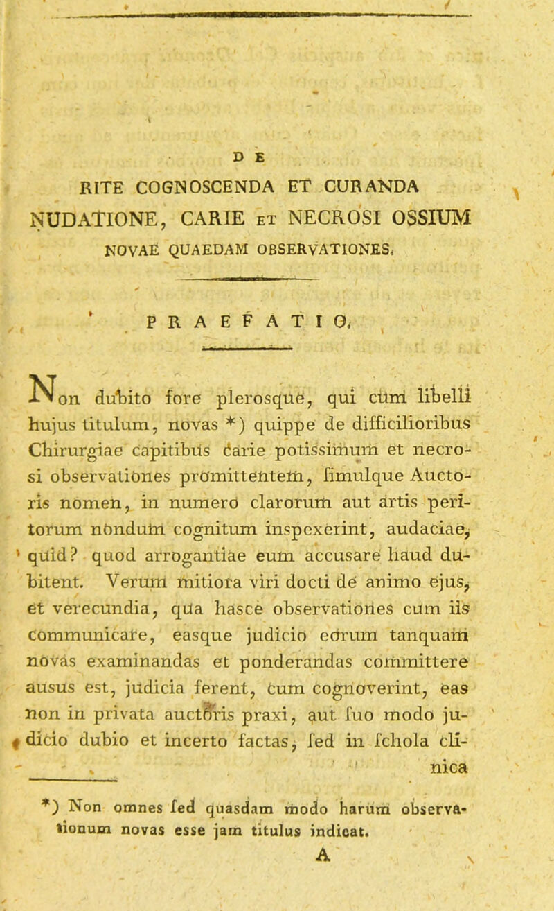 D E RITE COGNOSCENDA ET CURANDA NUDATIONE, CARIE et NECROSI OSSIUM NOVAE QUAEDAM OBSERVATIONES. PRAEFATIO. -Non duiDito fore plerosque, qui cttm litelii hu]us titulum, novas *) quippe de difficilioribus Chirurgiae capitibtis darie potissimum et necro- si observationes promittetitetn, fimulque Aucto- ris nomen, in numero clarorum aut artis peri- torum nOndum cognitum inspexerint, audaciae^ * quid ? quod arrogantiae eum accusare haud du- bitent. Verum mitiora viri docti de animo ejusj et verecundia, qUa hasce observationes cum iis Communicare, easque judicio eorum tanquani novas examinandas et ponderandas committere ausus est, judicia ferent. Cum cognoverint, eas non in privata auctBris praxi, Rut luo modo ju- f dicio dubio et incerto factas, fed in fchola cli- ' - ' ' nica Non omnes fed quasdam modo harum observa- tionum novas esse jam titulus indicat. A