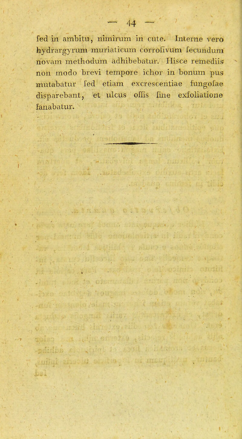 44 ) fed m ambitu, nimirum in cute. Interne vero hydrargyrum muriaticum corrofivum fecundum novam methodum adhibebatur. Hisce remediis: non modo brevi tempore ichor in bonum pus mutabatur fed etiam excrescentiae fungofae disparebant, et ulcus offis fine exfoliatione fanabatur.