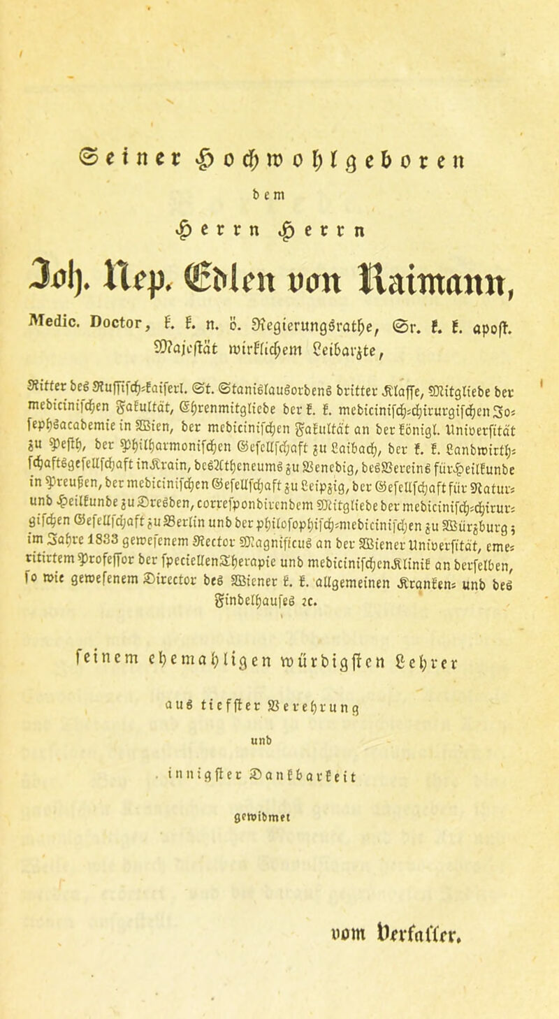 ©einer £ o $ ro o l; (geboren b e m |)etrn ^ etr n 3nl). Xiep< €Men txm Haintann, Medic. Doctor, t t n. ö. fKegterungsSratfje, ©r. t t apofh SD?aicftäfc »virfridjem S?ei6ar^te, Witter beg StuffifcfcEatferl. ©t. ©tanigraugorbeng britter klaffe, SJEitgKebe ber mebiciniict/en gatultcit, ©fjrenmitglicbe bcrE. E. mebicintfcf)*dijirurgifcf)en!3o* fepfgacabemie in SBien, ber mcbtcinifrfjen $aEultät an ber Eönigl. Unirerfität «u bcr 9tytl£)armonifdjen @efcllfcf;aft ju Caibad), ber E. !. Canbroirtl)* f<$aft$gefellfd)aft inÄrain, bcg2ttl)eneumg gu S3encbig, beS2Sercin6 für^eilEunbe in Preußen, ber mebicinifcEjen ©efellfdjaft ju ßeipjig, ber ©efeUfc^aft für Statur* unb^eitEunbesuSregben/CorrefponbircnbemSTtitgtiebebermebicinifdEj^irur; giften ©efcll|d;aft juffierlin unb ber pi)itofopt)ifd)*mebicinifdjen $u Sßürjburg 5 im Safjre 1833 gemefenem Stector SJtagnificuS an ber Wiener Uniuerfität, eme* ntirtem ^rofeffor ber fpccieUenSljerapie unb mebicinifcfjcn^riniE anberfelben, fo wie geroefenem Sirector beg SBiener E. E. allgemeinen ÄranEen* unb beö ginbelfjaufeg ec. feinem efyemafyligen mürbigfien ßefyrer aug tieffter SSere&rung unb . innig fl er SanEbarfeit gcraibmet nom fterfotfer.