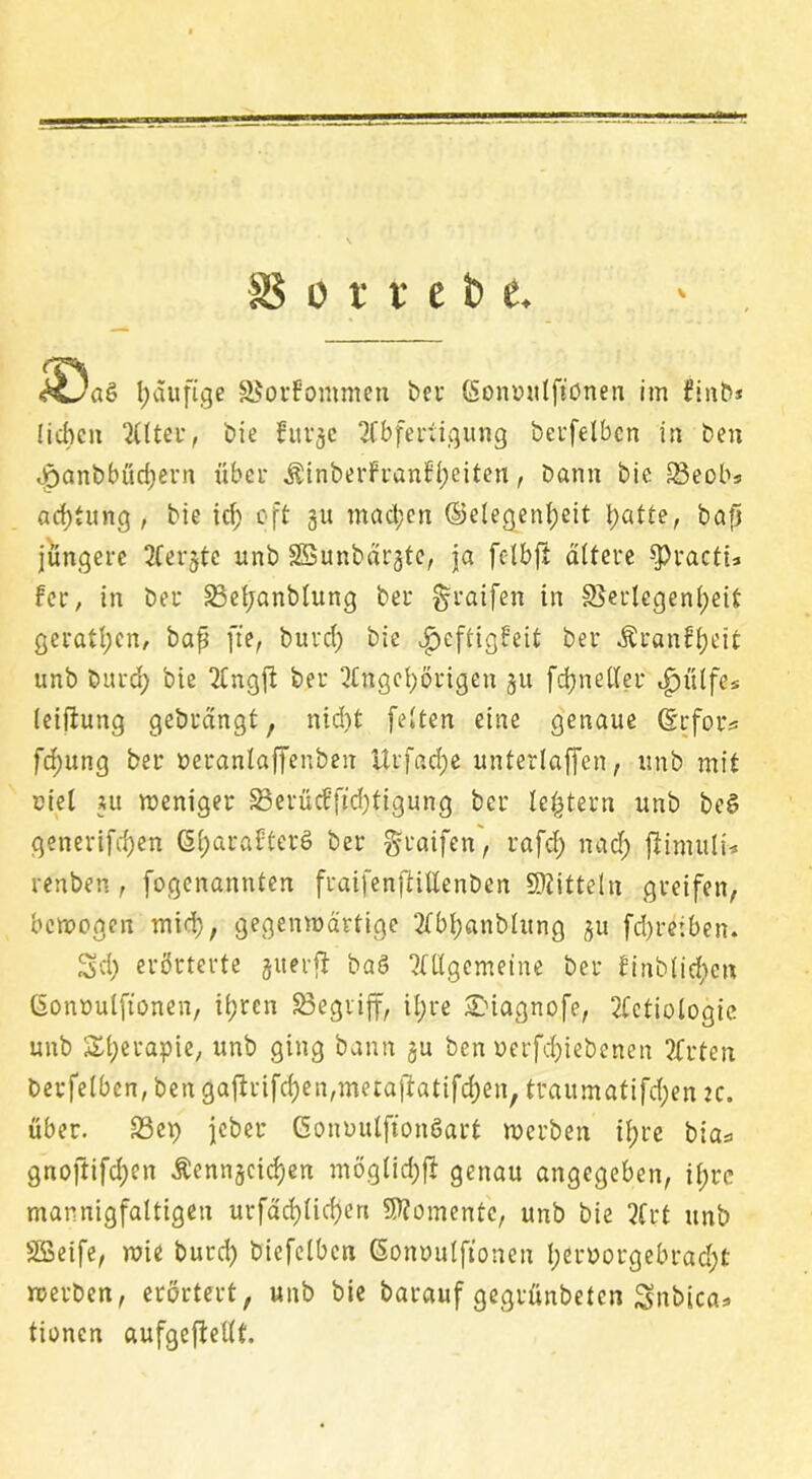 SS o x x c b t \ <HUa& häufige Vorkommen ber (Sonuulftönen im finb* liehen Alter, bie fur<je Abfertigung berfelben in ben opanbbüd;ern über ÄinberFranfheiten, bann bie 33eob* achtung , bie id; oft 31t machen (Gelegenheit hatte, bap jüngere Aer^tc unb SBunbärgte, ja felbjt ältere $Practi* fee, in ber Veljanblung ber graifen in Verlegenheit geraden, bap ffe, burd; bie ^eftigfeit ber Äranfheit unb burd; bie Angjl ber Angehörigen 31t fchneller «fjülfe* leifhmg gebrängt, nid)t feiten eine genaue (Erfoiv fdjung ber neranlaffenbeu itrfad;e unterlaßen, unb mit ciel m weniger Verüc?ftd;tigung ber le^tern unb bet» generifd)en Gl;ara£tert) ber graifen, rafd; nach ftimuli* renben, fogenannten fraifenftillenben Mitteln greifen, bewegen mich, gegenwärtige Abhanblitng 3U fd)reiben. 3>d; erörterte juerfi ba§ Allgemeine ber finbliehen ßonüulftonen, ihren Vegrijf, il;re SDiagno.fe, Actiologic unb Therapie, unb ging bann 3U ben uerfchiebenen Arten berfelben, ben gafirifchen,metaftatifd;en, traumatifchen :c. über. Vep jeber Conuulftonöart werben ihre bia* gnoftifd;en Äenn§cicJ)en möglich# genau angegeben, if;rc mannigfaltigen urfächlid)en Momente, unb bie Art unb SSeife, wie burd; bicfelbcn Goinmlftonen l;eruorgebrad;t werben, erörtert, unb bie barauf gegrünbeten Snbica* tionen aufgeftellt.