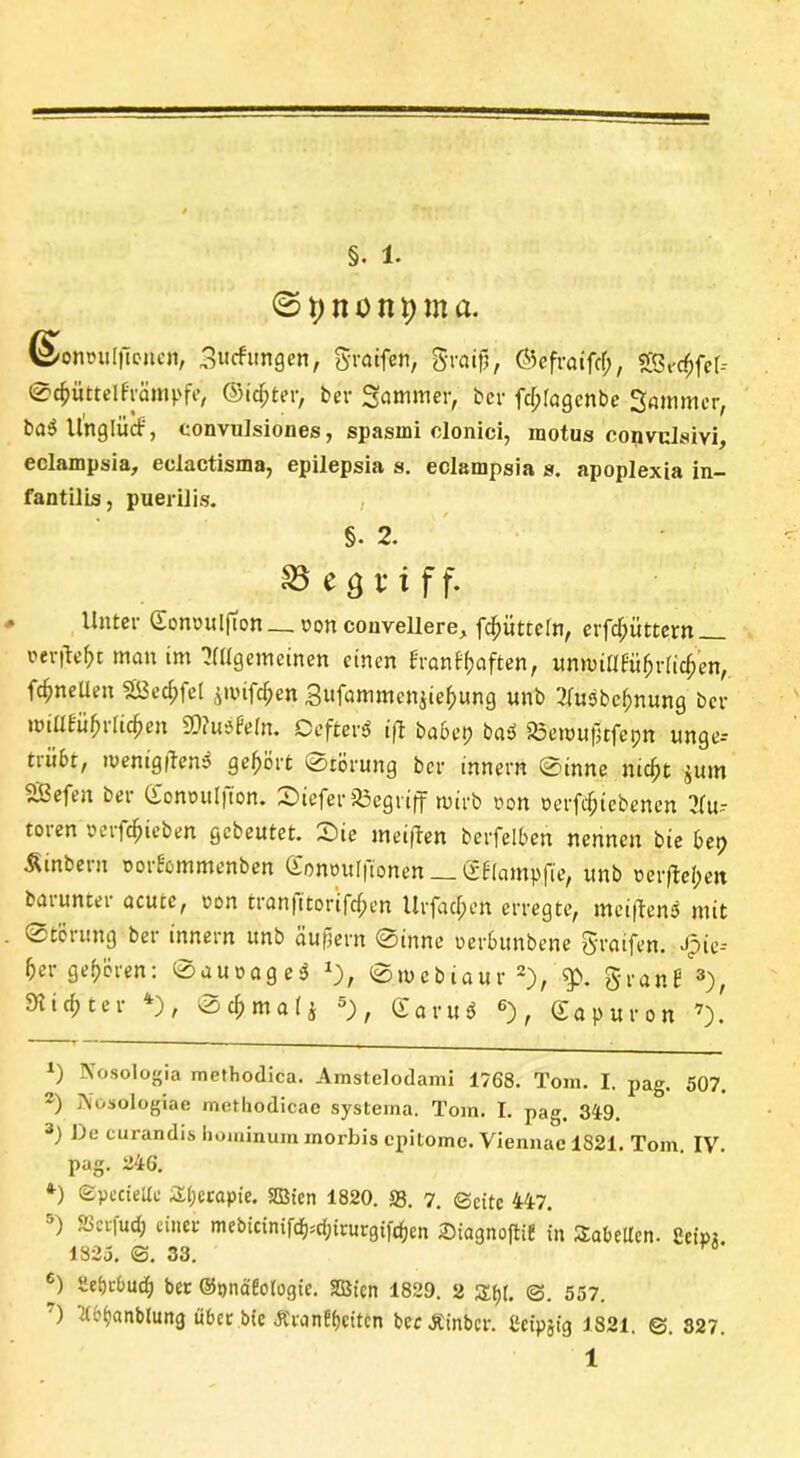 © X) n o n 9 m a. ©onwulfionen, 3utfungen, graifen, Sraifj, ©efraifd;, s&rdjfet-- 04>üttelfrämpfe, ®id;ter, ber Sammer, ber fdplagcnbc 3 a nun er, ba3 llngliicf, convulsiones, spasini clonici, motus convulsivi, eclampsia, eclactisma, epilepsia s. eclampsia s. apoplexia in- fantilis, puerilis. , §. 2. ^Begriff. Unter GonouljTon— ron convellere, fd)ütteln, crfdpüttern »elftest man im ^ügemcinen einen i ran Elften, unmiaeüfjriidjen, fc^neüen SBedpfel ^uufdpen 3ufammcn$ie£ung unb 2fu3bcf)nung ber miüEüfulicken SOuu'fetn. OefterP ift babep ba3 33emut]tfepn unge= tiiibt, menigilen? gehört 0törung ber innern 0inne nicfjt jum SBefen ber Gommljton. Siefer begriff wirb non oerfdjicbenen 3(u~- toren »erföieben gebeutet. Sie meinen berfelben nennen bie bep Äinbeut Dorbommenben <Xont)uf|tonen (fbiampfie, unb oerfteipett barunter acute, t>on tranfitortfe^en Urfac^en erregte, mei|len5 mit 0törung ber innern unb äußern 0inne rerbunbene greifen. Jpie-- 5er geboren: 0aunage3 *), 0mcbiaur * 2), g>. granJ 3), 5Kid;ter 4), 0c^ma(j 5J>, <£a ru« 6), Sapuron 7). *) Nosologia methodica. Amstelodami 1768. Tom. I. pag. 507. *) Aosologiae mcthodicae systema. Tom. I. pag. 349. 3) De curandis hoininum inorbis epitome. Viennae 1821. Tom. IV. pag. 246. *) Spccielte Slperapie. SÖien 1820. 33. 7. ©eite 447. ’) &cifud; einer mebtcinifd^scfjtrurgifcfjen Siagnoftit in Säbelten. 2eipj! 1325. 0. 33. a' c) ilebrbucfj ber ©Qnaüotogie. SBt'cn 1829. 2 Styl. <3. 557. ) ’&bfjanblung über bie Äranfijeitcn bccjtinbcr. tleipjig 1821, ©. 827.