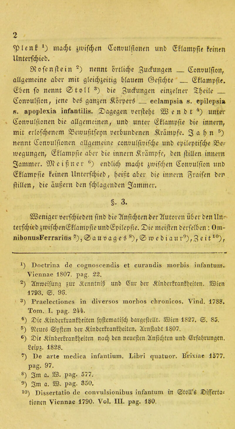 <pien£ *) macht jaufrf;cn Qtonouljtonen unb Stampfte feinen llntcrfchteb. SHofcnftein * 2) nennt örtliche .Sucfungen (Eonouljlon, allgemeine aber mit gleichzeitig blauem (Öefkhte (Sflampfie. (£ben fo nennt ©toll 3) bie .gucfungen einzelner Steile Gonoulfion, jene be3 ganzen Äörperä eclampsia s. epilepsia is. apoplexia infantilis. ©agegen oerfleht SB e n b t 4) unter Sonoulfionen bie allgemeinen, unb unter (iblampfie bie innern, mit erlofchenem SScnmfütfepn oerbunbenen Trümpfe. 3 «• h « 5) nennt (Eonoulfionen allgemeine conoulftoifche unb epileptifche Sac- megungcn, S'Elampfie aber bie innern Krämpfe, ben füllen innern Sammer. SO? e i fj n c r 6) entlieh macht zmifcf;en Sonoulfton unb Sflampfte feinen llnterfchieb, heifit aber bie innern Sraifen ben füllen, bie äußern ben fchlagenbcn Sommer. §. 3. t SBeniger oerfchieben ftnb bie ?lnfichten ber Autoren über ben Un- terfchiebzmifchen(Sflampfieunb@pi(cpfie. £)ie meiflen berfelben: Om- nibonusFerrarifls 7), © a u o a g e $ 8), © m c b i a it r9), 3 e i t10), *) Doctrina de cognoscendis et curandis morbis infantum. Viennae 1807. pag. 22. 2) 2lnroeifung gur Äenntntfi unb Sur ber ^inberfranfbeiten. SBien 1793. @. 93. 3) Praelectiones in diversos morbos cbronicos. Vind. 1788, Tom. I. pag. 244. *) £>ie Äinberlranftjeitcn fpjtematifd; bargefteUt. SßMcn 1S27. 25. S5. 5) 9teuc6 (Spftem ber ÄinbcrfranflKiün. 2Crnflabt 1807. 6) £>ie Äinberlran?£)eiten nad; ben neuejten Knjtdjten unb Srfabrungcn. Setpj. 1828. 7) De arte medica infantium. Libri quatuor. Brixiae 4577. pag. 97. 8) Sm a. 2S. pag. 577. 9) Sm a. SB. pag. 350. 10) Dissertatio de convulsionibus infantum in ©foll’6 25i|Jcrta« tionen Viennae 1790. Vol. III. pag. 180.