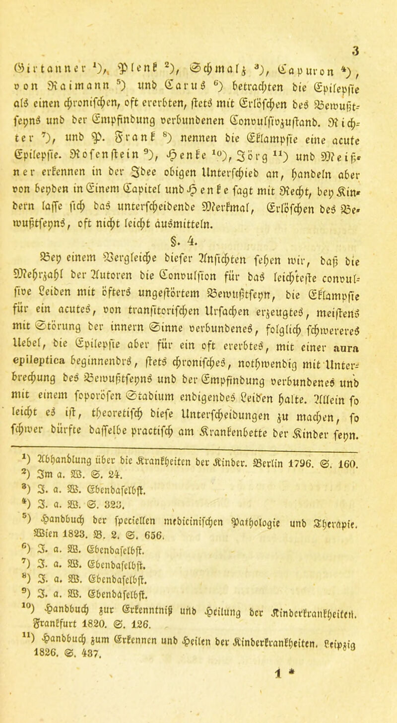 o on 9io tmonn 5) unb SaruS c) betrachten bie (Spitepfie aB einen 4>ronifchen, oft ererbten, ftctsS mit Srtöfc^en be$ 23emu|]t-- fcpn$ unb ber Smpfünbung oerbunbenen Gonourfto^uftanb. 5Hid^-- ter 7), unb $». gronf 8) nennen bie (EElampfte eine acute gpilepfie. Stofenftein 9), Jpente lü), Sorg n) unb 9)?eif;c n er ernennen in ber 3^« obigen Unterfct;ieb an, hanbetn aber ron bepben in Einern Sopitet unb 4 e n £ e fogt mit dxefyt, bep Äin* bern taffe fidj bas unterfc^eibenbe SOterfmat, (Srlöfc^en be3 35e- mufitfepnS, oft nid^t feiert du&nittetn. §. 4. 23ep einem SSergtei^e biefer ?tnficf>ten fef;en mir, bajj bie 93?efjr£afjf ber Autoren bie Gonoutfion für ba$ teich'tefte comntt-- fioe Reiben mit öftere ungeftörtem SSemuftfcpn, bie SÜampfte für ein acutes?, oon tranfitorifcf;en Urfacfien erzeugtes, metfteriS mit Störung ber innern Sinne oerbunbeneS, fotgTic^ fc^merere* liebet, bie Spitepfie aber für ein oft ererbtet, mit einer aura epileptica beginnenbnä, ftet$ chromfd)e3, notfnuenbig mit Unter- breefjung be$ jßemuftfepnS unb ber (Smpfinbung oerbunbenes unb mit einem foporöfen Stabium enbigenbes Üeiben halte. Mein fo leicht e3 iit, t^eoretijcf) biefe UnterfdEjeibungen £U machen, fo fcfjmer bürfte bajfelbe practifch am Äranfenbette ber Äinber fepn. *) 2Cbf)anbtung über bie ÄranEbeiten ber Äinber. ffierlin 1796. @. 160. 2) 3m a. SB. @. 24. 8) 3. a. SB. Gbenbafetbft. fc) 3. a. SB. S. 326. 5) £anbbucb ber fpccictlen niebictnifc^en ^Pathologie unb S(;erapie. SBien 1823. 58. 2. <3. 656. 6) 3. a. SB. Gbenbafelbft. 7) 3. a. SB. Sbenbafelbft. 8) 3. a. SB. (Sbenbafcibft. 9) 3. a. SB. SbenbOfelbfl. 10) ^anbbud) gut GtEenntnif unb Teilung ber JCinbctEranEbeifetl. grantfurt 1820. @. 126. n) £anbbucb S«m SrEenncn unb feiten ber ÄinbecEranEtjeiten. Peipaig 1826. 487. 9