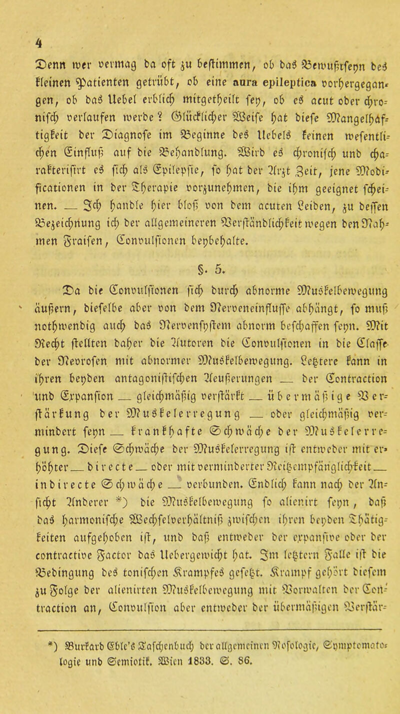 £>enn wer vermag ba oft $u beflimmen, ob ba3 93ewußtfepn be3 kleinen Patienten getrübt, ob eine aura epileptica vorßergegam gen, ob ba3 Uebet erbticlj mitgetßeitt fep, ob ei acut ober dßro- nifd; verlaufen werbe ? ÖMücftidper Sßeife ßat biefe 9D?ange(f;äfr tigfeit ber Stagnofe im beginne be3 llebe(3 feinen wefentti- djen Einfluß auf bie 2?ef)anbfung. SÖBirb ei dpronifet) unb cfja-- rafterifirt c3 ft'cf» at3 Spitepfie, fo t;at ber ?.frjt Seit, jene 5D?obi- ficationen in ber &f)erapie vorjuneßmen, bie ißm geeignet (fei- nen. _ Raubte fjier blofj von bem acuten Beiben, ju beffen Soe^eicfmung icf) ber allgemeineren 93erjfänbtid;feii wegen bcn9?af>= men S'taifen, (Eonvulftonen bepbefjatte. §. 5. £>a bie Gonvutftonen ft cf) burefj abnorme 9)?u3£elbewegung ' äußern, biefetbe aber von bem 97erveneinfluffe abßängt, fo muß notfjwenbig aitcf) ba3 Olervenfpftem abnorm befeßaffen fepn. SD?it 9?edf>t ftctltcn baßer bie Autoren bie Gonvutfionen in bie (Etaffe ber Sfevrofen mit abnormer 9J?u3feIbewegung. £e£tere fann in i'fjren bepben antagonißifeßen ?feußerungen ber Sontraction 1 unb (Srpanfton gleichmäßig verwarft übermäßige 93 e r- flärfung ber20?u3felerregung ober g(cid;mäßig ver- mtnbert fepn franfbafte @cßwäd;e ber 9)? u 3 £ e f e r r e- gung. £)iefe @cßwäd;e ber 9>?u3feterregung i(f entweber mit er* ßößter birecte ober mitverminberter9Uu§cmpfänglicß-£eit inbirecte @d;mäd;e verbunben. (Snbticß fann nad; ber ?(n- ftc^t ^tnbercr *) bie 9J?u3£e(bewegung fo atienirt fepn , baß ba3 t>armonifd;e SBecßfetvcrßättniß jwifdpcn ißren bepben Sßatig-- feiten attfgeßoben iff, unb baß entweber ber e.rpanßve ober ber contractivc $actor ba3 llebergcwidjt tjat. 3m festem S^dc i|f bie 93ebingung be3 tonifeßen Ära tupfe 3 gefegt. Ärampf gehört biefem p$-otge ber alienirten S0?u3fetbewegung mit 93orwaIten ber Seit* traction an, Clonvitlfton aber entweber ber übermäßigen 93 er ffär-- *) SBurfavb Sbtc’ö Safd;cnbttd; ber allgemeinen 9?Ofologte, ©pmptematos logie unb ©emiotif. SBien 1833. ©. 86.