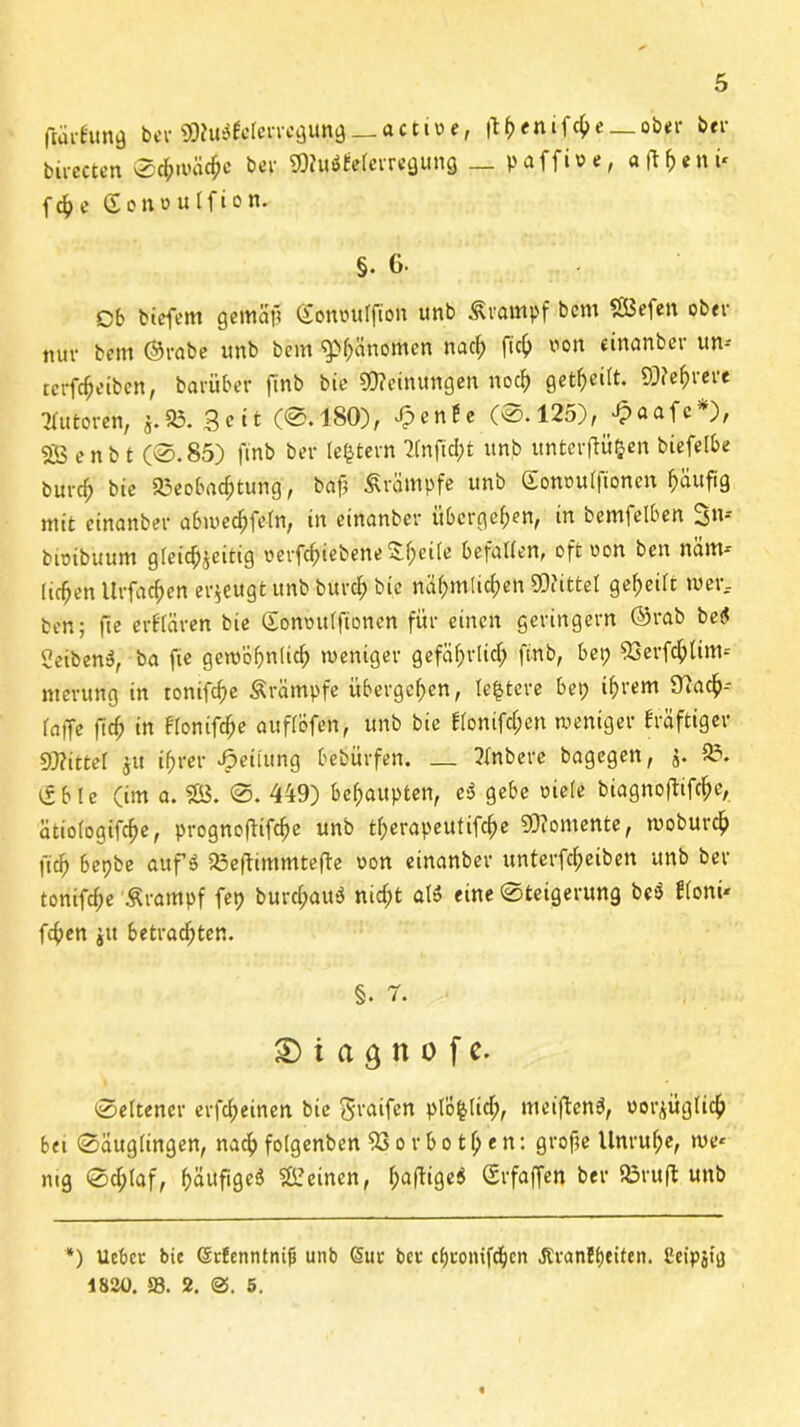 flarfanfl ber ^u^cle^un^--ac1t»e, |th<nifche_ober ber b.irecten Schwäne ber, Wiiöfelerregung _ p affine, «fl^«nü f4>e £ont>ulfton. §. 6- Ob bteffem gernäft (fonnulfion unb Krampf bcm SÖefen ober nur bcm ©rabe unb bem ^f;änomcn nach fiel) non dnanber um terfefjeiben, barüber finb bic Meinungen noch geteilt. S)?e^i*«ve Autoren, *.». Seit (@.180), £enfe (@. 125), £aafc*), «ÖS c n b t (@.85) finb bei- (extern 2(nficht unb unterflüftert biefelbe burch bie Beobachtung, baf; Ärampfe unb Gonoulftonen häufig mit cinanber abwecfjfeln, in cinanber übergehen, in bemfelben 3m bioibuum gleichzeitig oerfchiebene ^hdü; befallen, oftoon ben näm* (ichen llrfachen erzeugt unb burch bie nähmüchen SOdttel geheilt wer, ben; fie erf'lären bie Sonmtlftonen für einen geringem ©rab bet< «eiben», ba fie gewöhnlich weniger gefährlich finb, bei; 53erfchlim-- nterung in tonifche Ärämpfe übergehen, te|tere bet; ihrem O'iadh-- la|Te fich in flonifcfje auflöfen, unb bie flonifcf;en weniger kräftiger Drittel $u if;rer Reifung bebürfen. — ?lnbere bagegen, $. B. tf bie (im a. $Ö3. @. 449) behaupten, e$ gebe oiele biagnoftifche, atiologifche, prognoftifche unb tl;erapeutifche 50?oniente, woburch fich bepbe aufö Beftimmtefte oon einanber unterfcheiben unb ber tonifcf;e Ärampf fep burcl;au3 nicht al» eine @teigerung bcö ffoni* fchen jit betrachten. §. 7. £) t a 3 n o f e. @eltencr erfcheinen bie Sraifen plÖ^lid;, meiftenö, vorzüglich bei Säuglingen, nach folgenben 53 o r b o 11; e n: grofte llnrul;e, we* mg Schlaf, häufige^ deinen, l;flf^9e^ Srfaffen ber Bruft unb *) Uebcr bie StEennlnifi unb Sur ber ebronifdjen .ßranEbeiten. eeipsig 1820. 58. 2. 0. 5.