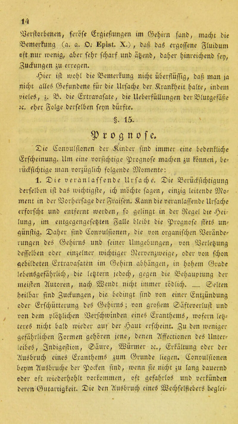 Verdorbenen, ferofe (Srgiefmngen im ©e^itn fanb, macht bie Verneinung Ca. a. O.' Epist. X.) , baf? bab erg offene Sluibum oft nur menig, aber fefjr fdjarf unb ä|enb, baf)er f;inreicf)enb fep, Bildungen ju erregen. Jpier iff wohl bie 33emcrBung nicht ü6erflüffig, baf? man ja nid;t aüeb ©efunbene für bie tlrfacf;e ber Äran6f;eit halte, inbem oicfcb, 35. bie Sftraoafate, bie Ueberfüllungen ber33Iutgefäf?e jc. eher Sofge berfelben fet?n bürfte. §. 15. $ t o ö n o f c. S ic Gonoulftonen ber & in ber ftnb immer eine bcbenflicbe <5rfcf?einung. Um eine vorficfftiae ^prognofe machen ju fönneri, be-- rüdfidptige man oorjügiid; folgenbe Momente: 1. Sie nerantaffenbc Urfac^e. Sie 35erüdficbtigung berfelben ift bab midptigde, icb mödpte fagen, einzig leitenbe Mo- ment in ber Vorberfage ber Sraifen. Äann bie oeranlajfenbe llrfacfje erforfdjt unb entfernt werben, fo gelingt in ber Sieget bte Tei- lung, im entgegengefe|ten Saite bleibt bie ^rognofe ftet3 un- günflig, Sa|er ftnb ©onoulfionen, bie von organifc|en Veränbe- rungen beb ©elpirnb unb feiner Umgebungen, oon 93erte|ung beffelben ober einzelner mistiger 9?erüen$weige, ober oon fcbon gebilbeten ©rtraoafaten im ©ef)irn ablpängen, in hohem ©rabe lebenbgefiifprlid), bie lc|tern jeboch, gegen bie Vefmuptung ber meiden Autoren, nad; 3Benbt nicht immer löblich. ©eiten beilbar ftnb Bedungen, gelangt ftnb non einer (Sntjünbung ober Srfcbütterung be5 ©efpirnb; non großem ©äfteoerlufl unb non bem ptö|(icfpen Verfchmitiben eines (S.rantfpemb, wofern le|- tereb nidpt halb wie ber auf ber Jpaut erfdpeint. 3» ben weniger gefährlichen Sonnen geboren jene, benen ?fffectionen beb Unter- leibeb, Snbigeftion, ©üttre, SEBürmer tc., (grfältung ober ber Cdusbrudp cineb ©rantbcmb jum ©ntnbe liegen, (lonoulftoncn bepm ?(ubbrudpe ber Roofen ftnb, wenn jte nicht ju lang bauernb ober oft mieberboblt oorfommen, oft gefahrlob ttttb »cvfunben beren ©utartigfeit. Sic ben ?lubbritdp cineb f£8echfelftcberb beglct-