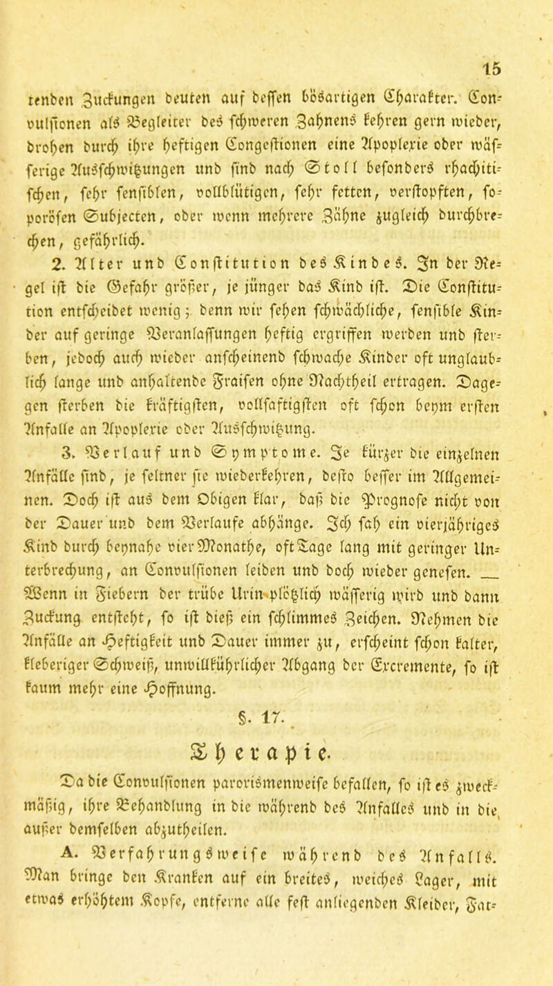 renben Buchungen beuten auf beffen bösartigen S^araJter. <2on- üulfionen als* ^Begleiter be$ fdjweren B^wns* befr-cn gern wieber, bvo^en burch ihre heftigen Gongedionen eine ?lpople;rie ober wäf= ferige 2fu^wi|ungen ttnb ftnb nad; ©toll befonberS rhadjiti- fcfen, fef>r fenfibfen, ootlblüfigen, fcf)r fetten, »erdopften, fo- porofen ©ubjecten, ober wenn mehrere Büffr® zugleich burc^>bre- d)en, gefährlich- 2. 2111er unb (Sonftitution be$&tnbe$. Bin ber Sie- gel id bie ©efrhr gröfer, je jünger bas? &mb tft. Sie Gonditu-- tion entfdjeibet wenig; benn wir fcl;en fdhwächlidhe, fenftble Äin- ber auf geringe 53eran(affungen ^eftig ergriffen werben «nb der- ben, jeboef) aud) wieber anfdjeinenb fdbwad;e Äinbcr oft unglaub- lich lange ttnb anfjaftenbe gratfen offne 9?acf>tf>etl ertragen, Sage-- gen fterben bie bräftigden, oollfaftigden oft fdjen bepm erden ?(nfalle an Ifpople.rie ober ?Iusfchwi£ung. 3. Verlauf unb ©pmptome. Se Bürger bie einzelnen Unfälle ftnb, je feltncr fic wieberbel;ren, bedo beffer im Tldgemei- ncn. Socf) id nu3 bem Obigen blar, baff bie ^ßrognofe nicht ooit ber Sauer unb bem Verlaufe abfjattge. 3$ fr!) e‘n oierjährigesJ £inb burd; bepnaffe merWonathe, oftSagc lang mit geringer Un= terbrechung, an Gonoulfionen leiben unb boch wieber genefen. Sßcnn in Siebern ber trübe Urin ple^ltct) wäfferig wirb unb bann Buchung entdeht, fo id biejj ein fdplimmeö Buchen. Nehmen bie Jlnfälle an ^eftigbeit unb Sauer immer $u, erfdfeint fefjon balter, fieberiger Schweif, unwillführltd;er Abgang ber Grcremente, fo id faum mehr eine Hoffnung. §. 17. £ f) e t* a .p i e. Sa bie Gonoulfionen paroriemenweife befallen, fo idesj ^weeb-- mäfig, ihre SBehanbtung in bie währenb bcö ?(nfalle$ unb in bie, aufer bemfelben ab^utljeilcn. A. 33 e r f a h r u n g $ w e i f c währenb be$ ?fnfall«. Wan bringe ben Äranben auf ein breites*, weicf;ed Säger, mit etwa^ erhöhtem ßopfe, entferne alle fed anliegenbcn Kleiber, Jat=-