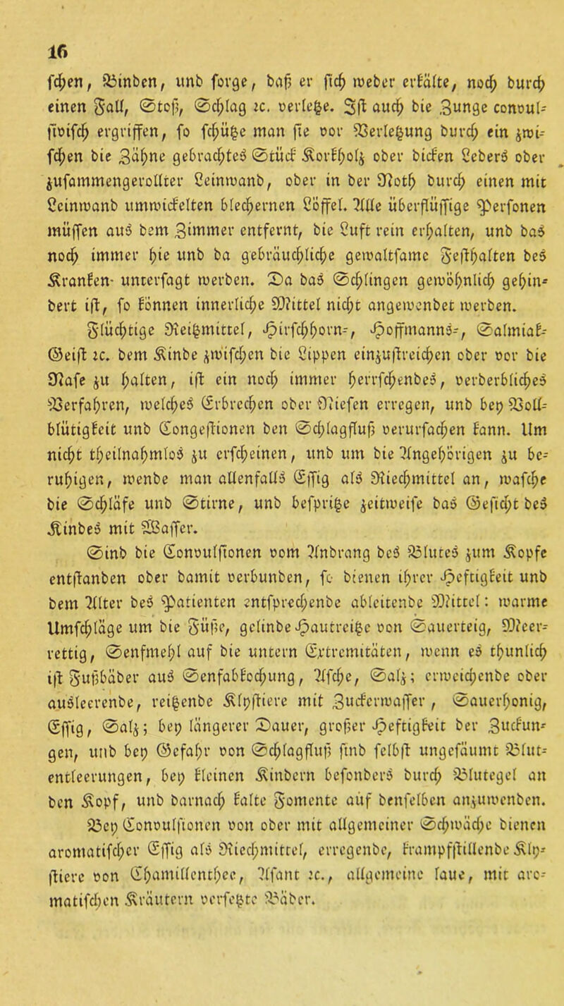 fchen, SÖinben, unb forge, baf? er ficf) webet erbafte, nod; burd; einen SaU, 0tcß, 0d;fag tc. verfeme. and) bie Bunge conouf- jtoifch ergriffen, fo fd;ii£c man jle uor 33erfe§ung burd; ein $wi-- fdf)en bie Bähne gebrad;te$ 0tucb &orbf)of$ ober bilden ScberS ober jufammengeroUter Seinwanb, ober in ber Jftoth burd; einen mit Scinwanb umnucfelten blechernen Söffet. Affe iiberflüjfige ^erfonen muffen ausS bem Bdnmer entfernt, bie Cuft rein erf;a(ten, unb ba5 noch immer fyie unb ba gebräuchliche gewaftfamc gefthaften bes Äranben- unterfagt werben. 0a ba$ 0chfingen gewöhnlich gehin* bert ift, fo Bonnen innerliche Drittel nid;t angewenbet werben. flüchtige SKei^rntttef, Jpirfchhorn-, ^»offmannö-, 0afmiab-- ©eift ic. bem Äinbe £Wtfd;en bie Sippen einjufireich-en ober oor bie SJiafe haften, ift ein nod; immer herrfchenbe$, »erberbfidjeS Verfahren, weichet (Erbrechen ober Oliefen erregen, unb bep 93off- bfütigbcit unb Songeftionen ben 0d;fagfluf oerurfad^en bann. Um nicht tf;et[nahm(oö ju crfcheinen, unb um bie Angehörigen ^u be- ruhigen, wenbe man allenfalls Sjfig afö Siiechmittcl an, mafd)e bie 0chläfe unb 0tirne, unb befpri£e jeitmeife baö ©eficpt bc$ Äinbeo mit SBaffcr. 0inb bie Sonoufftonen oom Anbrang bc$ 35Iute3 £ttm ^opfc entftanben ober bamit oerbunben, fo bienen ihrer «fpeftigbett unb bem After beb Patienten entfpred;enbe abfcitcnbc 9D?ittef: warme Umfchfäge um bie Büße, gefinbe^autrci^e oon (Sauerteig, 93?eer-- rettig, 0enfmef;f auf bie untern (Extremitäten, wenn eb t^untich ift Sujjbäber aub 0enfabBod;ung, Afche, 0afj; crwcid;cnbe ober aubfeerenbe, rei|enbe Äfpjtiere mit Budferwaffer, 0aucrf;onig, Sffig, 0afj; bep längerer 0auer, großer Jfpeftigfeit ber Bucbun- gen, unb bei; ©cfaf;r oon 0chfagffuf; ftnb felbft ungefäumt 5öfut- entfeerungen, bet; bfcinen Äinbern befonberb burd; JÖIutegel an ben Äopf, unb barnad; Balte Momente auf benfefbcn an^uwenben. 23ep Sonouffionen oon ober mit allgemeiner 0chwäd;e bienen aromatifc(;cr Sffig afb 9iied;mitref, errcgenbc, brampfjtillenbe Älp* flierc oon Sf;ami((entf;ee, Afant :c., alfgeineine laue, mit arc-- matifdien Kräutern verfemte 3?äber.