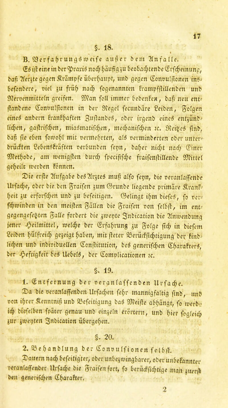 §. 18. t B. ÜJcrfafjrungäivcifc au per beut ?tn falle. t|T eine in berTpravtS nocT; (wufig ju beobart;tenbc Grfcbeinung, bap ?fer$tc gegen Krämpfe überhaupt, unb gegen Eonrulft'oncn in?-- befenbere, fiel $u früh nach fogenannten frampfftillenben unb Sterüenmittcfn greifen. 93?an feil immer bebenfen, baf; nett ent- ftanbene Eomntlftcncn in ber Stege! feettnbäre Peiben, S'ofgett eine3 anbern Branbfjaften SuftanbcS, ober irgenb eincS ent^ünb-^ licken, gaftrifeben, miaSmatifcben, mecf>anifcf)cn k. Steiges ftnb, bap |7e eben fomobl mit oermebrten, al$ ucrmtnberteu ober ttnfer- brüeften Ceben^fraftcn rerbunben fet;n, ba^er nicht naef; (Tiner Wetbobc, am ruenigften burdb fpccififcfte fraifcnftiltenbe Wittel geteilt werben Fennen. (Die erfte Aufgabe beOr$te$ muß alfo fepn, bie reranlafienbe Urfadje, ober bie ben ^taifen jum ©runbe liegenbe primäre ^ranF--1 beit $u erforfeben unb $u befeitigen. ©elingt i^m biefe*?, fo rcr-- febminben in ben meiffen fallen bie greifen »on felbfl, im ent-- gegengefefcten gälte forbert bie jmepte 3«btcation bie Tfmuenbung jener Heilmittel, wel^e ber Erfahrung $tt gofge ftd> in biefem Ceiben ^ütfreid^ gezeigt haben, mitfteter 33erü(fftchtigung bet; Finb^ lid;en unb inbieibuellen Eonftitution, bcö generifdjen EbaraFfer*, ber J?tftigfeit be$ Uebeß, ber Eomplicationen tc. §. 19. 1. Entfernung ber oeranlaffcnben Urfacf;e. £)a bie oeranlaffenben Urfacbett fe^r mannigfaltig ftnb, ttnb oon ihrer Äenntnip unb 23efeitigung baö Weifte abbängt, fo werbe icb biefelbcn fpäter genau unb einzeln erörtern, unb hier fogfeicB $ur $wepteit Snbkation übergeben. §. 20. 2. Ü3ebanblung ber Eonottlfioncn felbff. (Dauern nach befestigter, ober unbezwingbarer, ober unbekannter oeranlaffenber Urfacbe bie greifen fort, fo berürffiebtige mait ^uerjl ben generifeben EbaraFter.