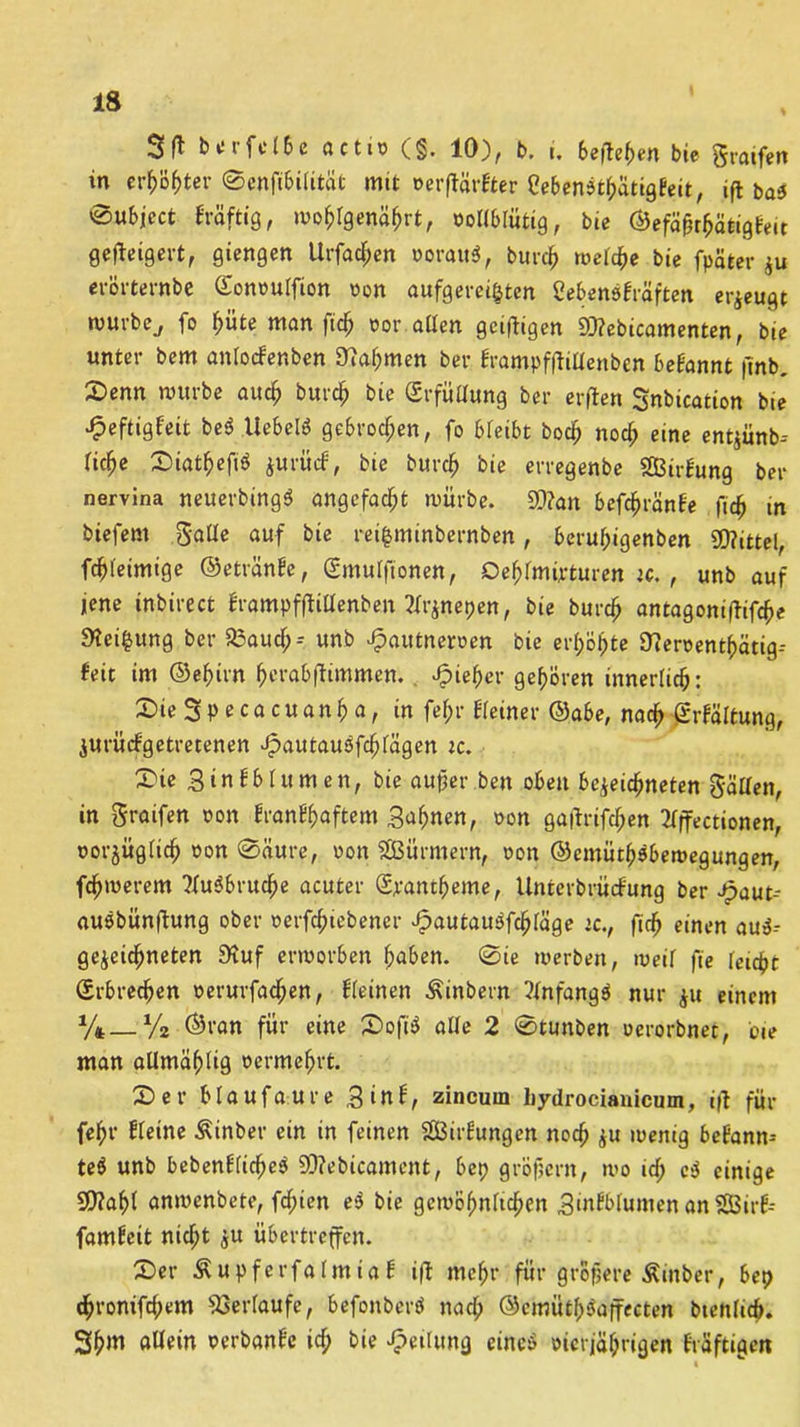 SM<rfd6e actio (g. 10), b. i. beftehen bie graifen in er^ö^tcr ©enfibifität mit oerftärbter eebenöthatigbeit, ift bas ®ubjcct bräftig, wohlgenährt, oollblütig, bie ©efä&rhötigbeit gefteigert, giengen Urfachen oorau$, burch welche bie fpäfcer zu erörternbe Gonouffion wen aufgeregten Sebensbräften erzeugt würbe., fo h«te man fich oor allen geizigen iüfebicamenten, bie unter bem anlocfenben Nahmen ber brampfftillenben begannt |mb. 2>enn würbe auch burch bie (Erfüllung ber erflen Snbication bie ^eftigfeit beb liebe« gebrochen, fo bleibt boch noch eine entjiinb-- liche Siathefiö jurfirf, bie burch bie erregenbe 2Birfung ber nervina neuerbingb angefacht würbe. 9)?an befchränbe fich in btefem gälte auf bie reifcminbernben, beruhigenben Mittel, fchleimige ©etränfe, Gmulfionen, Oehfmürturen w., unb auf jene inbirect brampfftiUenben.2lrznepen, bie burch antagontflifc^e 9?ei$ung ber a3aud;-- unb Jpautnerpen bie erhöhte Üieroenthätig-- feit im ©ehirn herabftimmen. «fpieher gehören innerlich: DieSpecacuanha, in fel;r Keiner ©abe, nach (Erhaltung, ZUrücbgetretenen Jpautauöfchlägen ic. £üe 3‘nbblumen, bie aujjer ben oben bezeichnten gällett, in graifen oon branbhaftem gaffnen, oon gafbrifchen 2lffectionen, oorjüglich oon Saure, oon SBürmern, oon ©emüthäbewegungen, fchwerem ?lu$bruche acuter Gpantheme, Unterbrücfung ber Jpaut-- auöbünftung ober oerfchiebener Jpautaugfchläge ic., fich einen aus- gezeichneten 9iuf erworben haben. ©ie werben, weil fie leicht Erbrechen oerurfad;en, Keinen Äinbern Anfangs nur zu einem %—% ©ran für eine 2>oft$ alle 2 ©tunben oerorbnet, oie man allmählig oermehrt. 2) er b lauf au re ginb, zincurn liydrocianicum, ift für fehl* kleine Äinber ein in feinen SBirbungen noch zu wenig bebann- te$ unb bebenKicheö 5Q?ebicament, bep gröfjcrn, wo id; c$ einige 50?ah( anwenbete, fd;ien e$ bie gewöhnlichen Binbblumen an SGBirb- famfeit nicht zu übertreffen. 2>er Äupferfalmtab i|b mehr für größere Äinber, bep chronifd;em Verlaufe, befonberb nach ©emüthEffecten btenlicb. 3h>n uUein oerbanbe ich bie Teilung einc$ oierjahrigen bräftigert