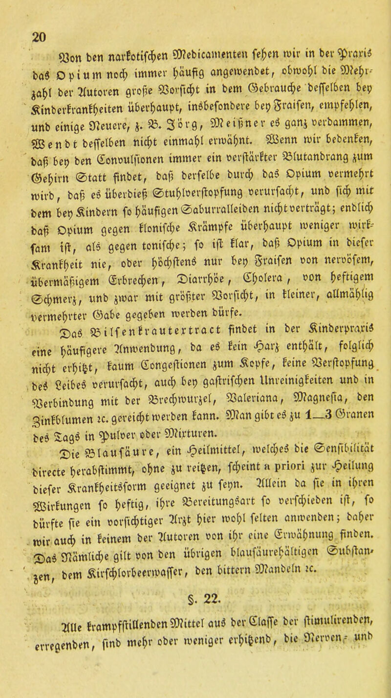 &on ben narbotifchen 9B?ebicam.enten fe^cri wir in ber gratis ba« Opium noch immer t>auftg angewenbet, obwohl bie €0?ef>i- ber Statoren gro$e SSojfufrt in bem ©ebrauche beffelben bep Äinberfwnlheiten überhaupt, inSbefonbere bepgraifen, empfehlen, unb einige «Heuere, j. 33.Sorg, SKeiflner e$ gan$ oerbammen, «28 e n b t beffelben nicht einmal erwähnt. $03enn wir bebenben, baf, bep ben Gonoutfionen immer ein »crftärfiter 581utanbrang *um ©e^irn ®tatt fmbet, bajj berfelbe burch ba$ Opium vermehrt wirb, bafj eSüberbiefe ©tuhfoeifopfung verurfadpt, unb fich mit bem bepÄinbern fo häufigen ©aburralteiben nicht per trägt; enblich boji Opium gegen blonifche Srämpfe überhaupt weniger wirf* fnm tft, als gegen tonifchc; fo ijl blar, bafj Opium in biefer Ärunbfjeit nie, ober hW«nS nur bep graifen non neroofem, übermäßigem (Erbrechen, ©iorrh’öe, Gf;oIera , von heftigem ©c^merj, unb $war mit größter 53orficf)t, in blciner, atlmähtig vermehrter ©abe gegeben werben buife. X>ai «Bilfenfrouteytract finbet in ber ÄinberprariS eine häufigere Stnwenbung, ba ei hin H>ar$ enthärt, folglich nicht erhiftt, &»««» Gongcftionen *um Äopfe, feine SSerftopfung CeibeS verurfacht, auch bep gaftrifc^en Unrcinigbeitcn unb in «Gerbinbung mit ber «örechwurjel, Valeriana, SDfagnefta, ben 3inbblumen ic. gereicht werben bann. 30?an gibt ei $u 1—3 öranen be» £ag$ tn ^pulvev ober SOiipturen. ®ie ©Iaufäure, ein Heilmittel, welche^ bie ©enftb.ilität birecte herabjfimmt, ohne ju reifen, fc^eint r priori jur Teilung biefer ÄrfttibheitSform geeignet $u fepn. Allein ba fte in ihren ÜBirbungen fo heftig, ihre «Bereitungsart fo verfdpieben ijt, fo bürfte fie ein vorfichtiger Sttfct hier wohl fetten anwenben; hoher wir auch in beinern ber Statoren von ihr eine Grwähnung ftnben. <£ai «nämliche gilt von ben übrigen btauföurehältigen ®ub(fam jen, bem Äirfchlorbeerwaffer, ben bittern üttanbetn ic. §. 22. S(Ue brampffHÜenben 3D?ittel auS ber Glaffe ber flimulirenben, erregenben, fmb mehr ober weniger erhi&enb, bie Heroen,-- unb