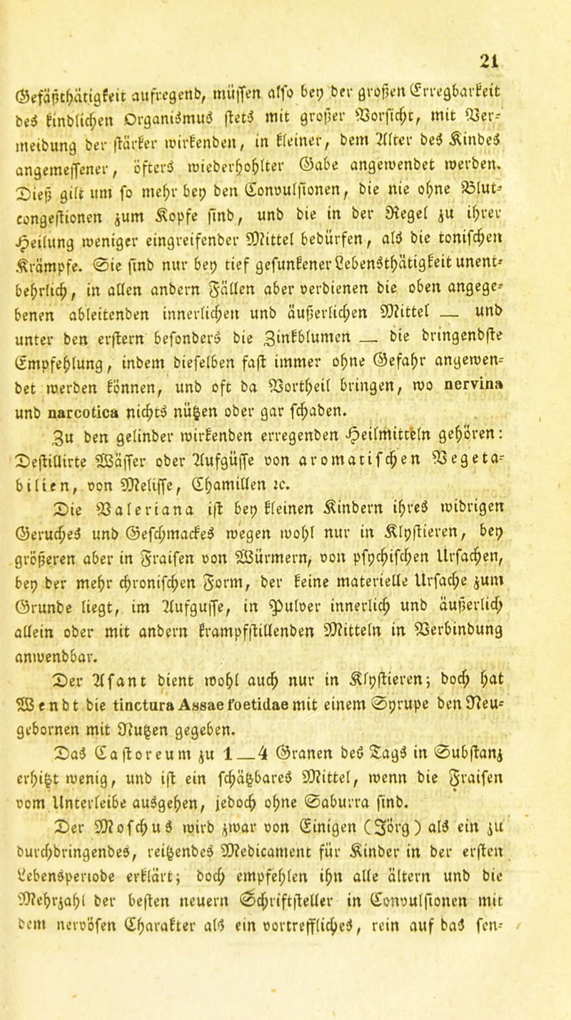 ©efäptkätigfeit aufregenb, muffen atfo bet? bei- großen (ErregbarEett bei Einblicken Organismus ftetS mit großer 93orftcßt, mit 53er-- meibung bei- ftärEer wirfenben, in Eieiner, betn 2f(rer bcS ÄinbeS angemejfener, ofterö wieberfcoßiter ©abe angewenbet werben, Xnejj qm um fo mef>r bep ben (Eonoulfionen, bie nie ol;ne 23lut* congejtionen ^um Äopfe finb, unb bie in ber Siegel ju il;rev Teilung weniger eingreifenber SD?ittel bebürfen, alS bie fconifd^eti Krämpfe. 0ie finb nur bet? tief gefunEener CebenStkätigEeit unent* bedrück, in allen anbern Säßen aber oerbienen bie oben angege* benen ableitenben innerlicken unb äußerficken SOfittel — unb unter ben erftern befonberS bie 3infblumen — bie bringenbfle Smpfeklung, inbern biefelben fafl immer okne ©efakr angewen- bet werben Eönnen, unb oft ba 23ortket( bringen, wo nervina unb narcotica nickte nüfcen ober gar f^aben. 3u ben gelinber wirEenben erregenben Heilmitteln gek'oren: SejlilUrte SBäfTer ober Hlufgüffe oon aromatifeken 23egeta-- bitten, oon Stteliffe, (Ekamillen tc. Sie 23aleriana i(l bep Eieinen Äinbern i^v'eö toibrigen ©eruckeS unb ©efckmacfeS wegen wol;l nur in Älpftieren, bep größeren aber in Sraifen oon SSBürmern, oon pfpekifefpen Urfacken, bep ber mekr ekronifeken 5'orm, ber Eeine materielle Urfacf;e junt Örunbe liegt, im 2lufguffe, in ^»uloer innerlick unb äußerlick allein ober mit anbern frampfftillenben Mitteln in 23erbinbung anwenbbar. Ser 2lfant bient woßl aueß nur in Älpflieren; bock fyat 2ßenbt bie tinctura Assaefoetiilaemit einem 0prupe ben97eu= gebornen mit 97u|en gegeben. SaS Gaftoreum $u 1 4 ©ranen beS £agS in 0ubftanj erki^twenig, unb ift ein fckä^bareS Mittel, wenn bie Sraifen oom Unterleibe auSgeken, jebock okne 0aburra finb. Ser SftofcßuS wirb jwar oon (Einigen (Sorg) alS ein ju burckbringenbeS, reifcenbeS 20?ebicament für Äinber in ber erften l'ebenSpenobe erElärt; bock empfeßlen ikn alle altern unb bie Sttekrjakl ber beften neuern 0ckriftjteller in Gonoulfionen mit beitt neroöfen (EkaraEter alS ein oortrefflickcS, rein auf ba$ fen-