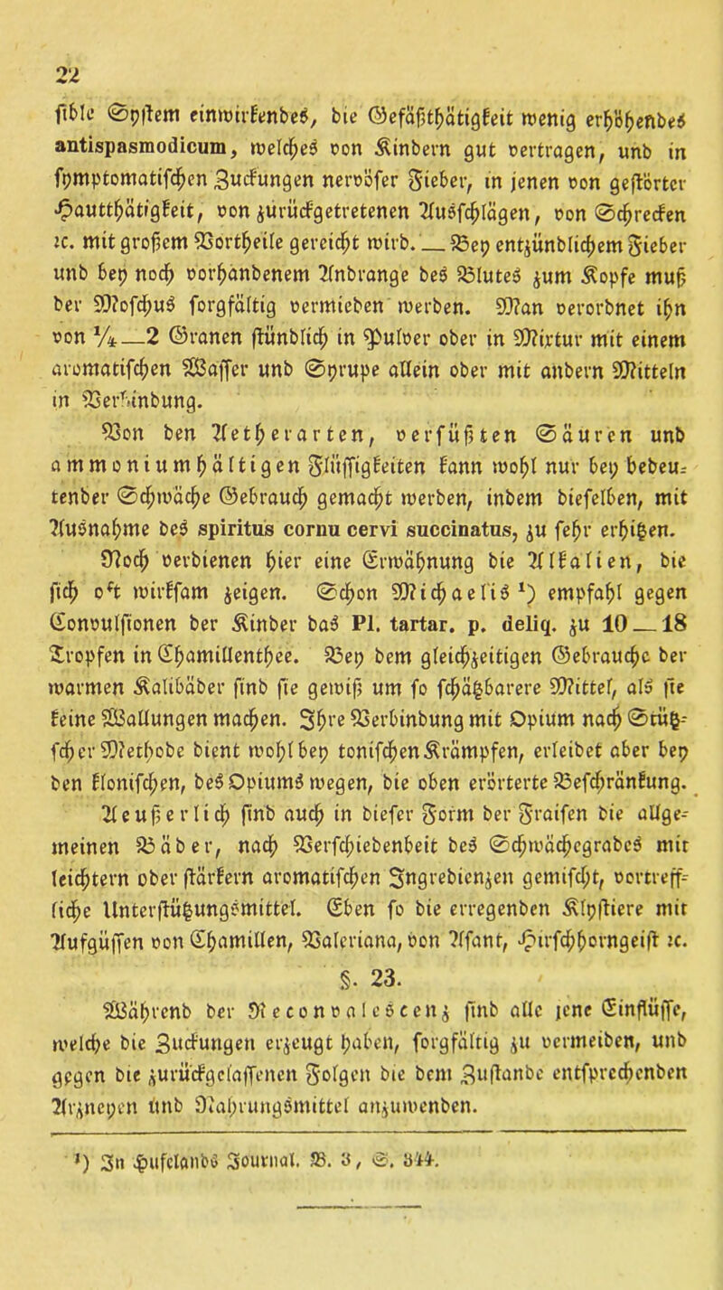 fif>!c 0p|tem einwirE'enbe$, bie ©efäßtßätigfeit wenig erhöfjenbe* antispasmodicum, welche^ »on Äinbern gut »ertragen, unb in fpmptomatifchen Sudfungen neroöfer gieber, in jenen »on gehörter £autthätigfeit, »on jiirüdfgetretenen 2lueifchlägen, »on Streifen ic. mit großem 33ortfjeite gereicht wirb. __33ep entjünblicßemgieber unb bep noch »orhänbenem 2fnbrange be$ 33lute$ zum Äopfe muß ber 93?ofcßu6 forgfältig »ermieben werben. 93?an »erorbnet ihn »on */*_2 ©ranen flünblich in «pul»er ober in SD?t»tur mit einem aromatifeßen SBdffer unb 0prupe allein ober mit anbern Mitteln in 33erTunbung. 33on ben 2f e t ^ er arten, »er fußten Säuren unb ammoniumßältigen glitffigfeiten bann wof>l nur bep bebeu.- tenber Schwäche ©ebrauch gemacht werben, inbem biefelben, mit ?(U5na(;me be5 spiritus cornu cervi succinatus, zu fehl' ereilen. Jftodjj »erbtenen ßier eine Erwähnung bie 2llfalien, bie fich oft wirffam jeigen. Schon SO? i c^> a e li 6 l) empfahl gegen Cfon»ulft'onen ber Äinber ba3 PI. tartar. p. deliq. ju 10 18 tropfen in Sßamiüentbee. 33ep bem gleichzeitigen ©ebrauc^c ber warmen Äalibäber finb fie gewiß um fo fcl^ä^barere 5Q?ittel, aI» jie feine ^Ballungen machen. Shl’e 5Serbinbung mit Opium nach Stiifc-- fcher 2D?eif>obe bient wol;lbep tomfchen&rämpfen, erleibet aber bep ben Elonifchen, beSDpiumä wegen, bie oben erörterte RSefcßränfung. 2leuß er lieh finb auch in biefer gofm ber 5>'aifen bie allge-- meinen 33aber, nach 33erfcfnebenbeit be3 ScfnvächcgrabeS mir leidstem oberftärfern aromatifchen Sngrebicnzen gemifd;t, »ortreff- lidje Unterflü^ungemittel. Sben fo bie erregenben Älpfftere mir Hufgüffen »on Shamillen, Valeriana, »on ?lfant, Jpirfchhovngeift ic. §. 23. «SBähvenb ber 9i e e o n » a I c ö c e n z finb alle jene Sinßüffe, welche bie Bildungen erzeugt haben, forgfältig zu »ermeiben, unb gegen Eue zurü'dfgclaffencn folgen bie bem Suftanbe entfpreebenben 2(rznepen tmb Diahrungemittel anjuwenben. *) 3« 4?ufclanb$ Journal, SS. 8, <3. 844-.