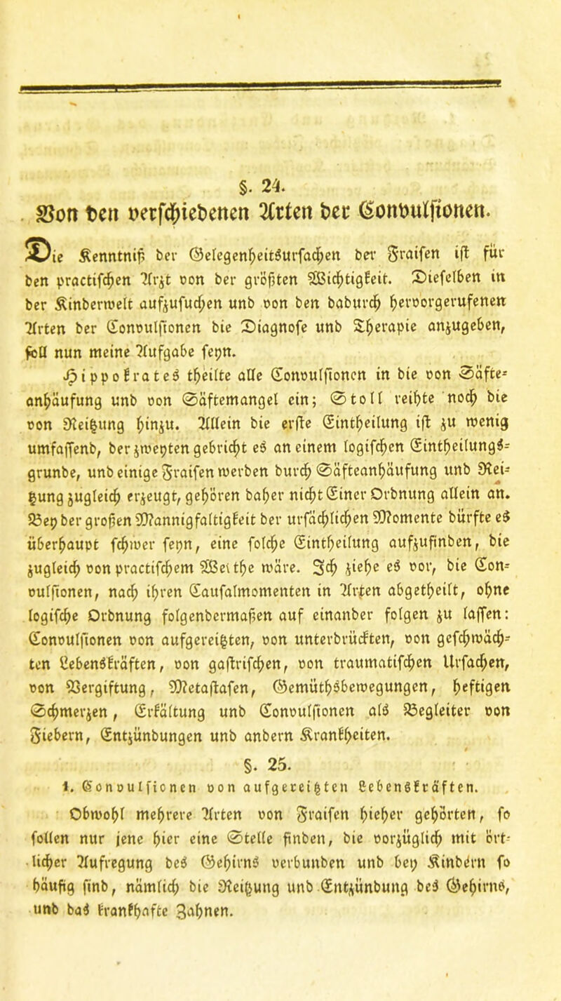 §. 24. SSott fcett mfdDiefcenen ten bet4 ßontmlftotten. ©ie Äenntniß ber ©elegenheit3urfad;en ber 0raifert ift für beit practifchen 7(r$t oon ber gröfjtert SBichtigfeit. IDiefelben in ber Äinbertoelt aufjufudjen unb oon ben baburdj ^evoovgerufenett Hrtcn ber Qtonoulftonen bie 0iagnofe «nb Sfjerapie anjugeben, feil nun meine Aufgabe fepn. Jpippo£rate3 teilte alle (Eottoulfioncn in bie oon S>äfce^ anhäufung unb oon 0äftemangel ein; 0toll veif)te noch bie oon 0tei$ung l;in^u. Allein bie erfte Sint^eilung ift ^u tocnig umfaffenb, ber jwepten gebricht eP an einem logifchen SintheilungS- grunbe, unb einige graifen werben burch 0äfteanhäufung unb Stei- gung jugleicf) erzeugt, gehören baher nicht Siner Orbnung allein an. 53ep ber großen 9)?annigfaltig£eit ber urfäcf)lichen 50?omente bürfte e$ überhaupt fc^ioer fepn, eine folcfjc Sintßeilung aufjuftnben, bie jugleid; oon practifc^em Sßevtße märe. 3$ ii^he t’0l> bie ^onr oulftonen, nach ifjren <Saufalmomenten in 'ilrfen abgetf)eilt, ohne logifcße Orbnung folgenbcrmaßen auf einanber folgen $u (affen: Gonoulfionen oon aufgeregten, oon unterbrüdten, oon gcfcljivacf)- ten liebenölräften, oon gaftrifchen, oon traumatifchcn Urfad;en, oon Vergiftung, Vtetaftafen, ©emüthsbetoegungcn, heftigen 0c^merjen, Srfältung unb (Eonoulfionen atö Begleiter oon giebern, Sngünbungen unb anbern Äran£l;eiten. §. 25. i. ßonoulfionen oon aufgeregten Cebengfräften. Obwohl mehrere ?lrten oon graifen f;ief)er gehörten, fo follcn nur jene f>ier eine 0telle finben, bie oorjüglidj mit ört- licher Aufregung be$ ©eßirnö oerbunben unb bet; ÄinbPrn fo häufig finb, nämlich bie Steigung unb Qfntjünbung be$ ©ehirnö, unb ba4 tranff>nfte gabnen.