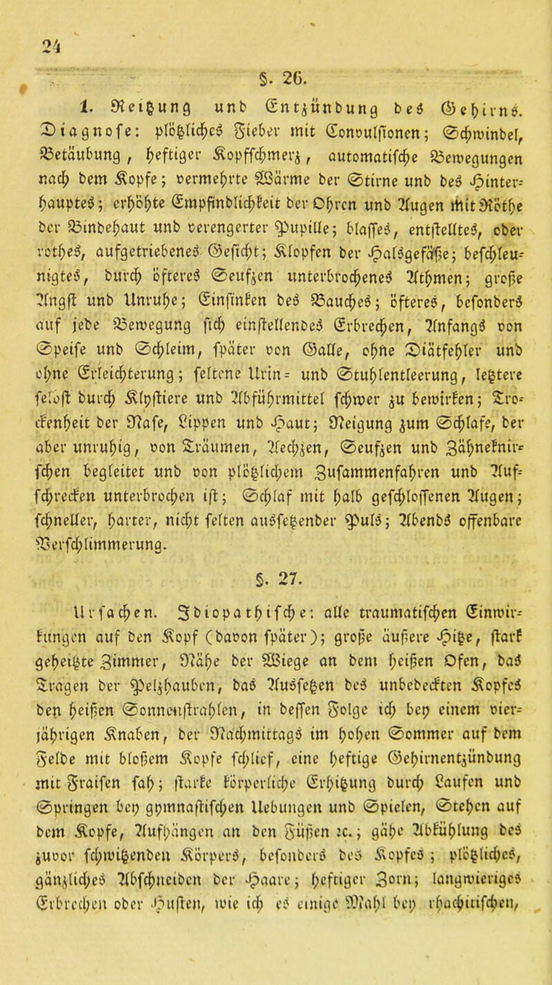 §. 26. 1. «Heilung unb Gn tjün b ung beS (5>ef>irn X) i a g n o f e: plöfclichcS Sieber mit Gonoutßonen; 0chwinbel, Betäubung , heftiger £opff<hmerj, automatifche Bewegungen nad; bem Äopfe; »ermehrte SSSärme bet- 0tirne unb beS Jpinter-- ßaupteS; erhöhte GmpfinblichEeit ber Obren unb Augen Mit «Hötbe ber Binbeljaut unb verengerter Pupille; blaffet, entfMteS, ober rotbeS, aufgetriebeneS ©eftcht; stopfen bei- JpalSgefäfße; befd;leu-- nigteS, burch öfteres 0eufjen unterbrochenes Atlpmen; große Angfl unb Unruhe; GinftnEen beS Bauchet; öfteres, bcfonberS auf jebe Bewegung fich einffellenbeS Erbrechen, Anfangs t>on 0peife unb 0chleim, fpäter oon ©alle, ehrte Xtätfehler unb ohne (Srleichterung; feltene Urin = unb ©tuhlentleerung, legtere feloft burch ÄlpfHere unb Abführmittel fchwer ^u bewtrf'en; £ro-- cbenheit ber Nafe, Sippen unb Spaut; Neigung jum 0chlafe, ber aber unruhig, non träumen, Aechjen, 0eufeen unb Sü^nefnii-^ fchen begleitet unb oon plö$lid;em 3rtfammenfabren unb Auf= fdprecEen unterbrochen ifl; 0chlaf mit halb gefd;loffenen Augen; fchneller, harter, nicht feiten auSfe|enber $>ulS; AbenbS offenbare Berfd;limmerung. §. 27. Urfachen. Sbiopatbifche: alle traumatifchen Ginwir- fttngcn auf ben Äopf (baoon fpäter); große äußere Jpifce, ftarf geheilte 3irttmer, Oiäße ber Sßiege an bem heilen Ofen, baS fragen ber Spel^btutbcn, baS AuSfe£en beS unbebeeften ÄopfeS ben heißen 0onnc»iftrahlen, in beffen Solge ich bep einem oier- jährigen Änaben, ber Nachmittags im f>o^cn 0ommer auf bem Selbe mit bloßem Äopfe fdplicf, eine heftige ©ebirnent^ünbung mit 3'raifen fah; ftarEe Eörperliche Grhifcung burd; Saufen unb 0pringcn bep gpmnaftifchen Hebungen unb 0pielen, 0tehcn auf bem Äopfe, 2fufl;ängen an ben Süßen tc.; gäpe Ablühlung bcS juoor fd;wi§enbeu ÄörperS, befonbcrS beS Kopfes ; plö£üd;cS, gän,\Ud;eS Abfchneibcn ber £aare; heftiger 3°en; langwieriges Erbrechen ober Jpufben, wie ich eS einige SOfaf;! bep rhacbitifchen,