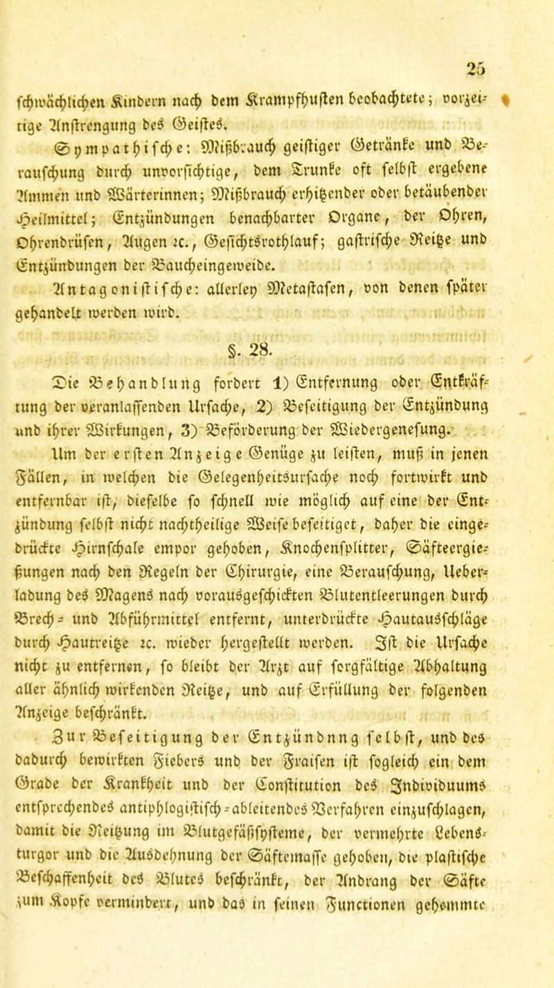 fchwächlichen Ämbern nach bem Ärampfhuften beobachtete; oorjei-- % rige Anftrengung be3 ®eijle3. <S p m p a 11) i f d; e: SCRifjbvauch gctfltgci* ©etränfe unb 23e-- rawf^ung burch unrorfichtige, bem Srunfe oft felbfl ergebene Ammen unb Wärterinnen; 9D?ijjbrauch er^i^enber ober betäubenber Jpeilmittcl; (Ent^ünbungen benachbarter Organe, ber Ohren, Dhrenbritfen, Augen tc., ©eficht3rothlauf; gaffcrifc^e Steige unb lEntjünbungen ber 25aucheingeweibe. 2Cntagcntfbtfdf)e: allerlep 59?etaflafen, oon benen fpäter gefjanbelt werben wirb. §. 28. £>ie S3 e i; a n b I tt it g forbert 1) (Entfernung ober (Entfräf-- tung ber oeranlaffenben Ur fache, 2) 33efeitigung ber (Entjünbung unb ihrer Wirfungen, 3) 23eförberung ber Wiebergenefung. Ilm ber erften 2Xn j e i g e ©enüge $u leiften, muf in jenen Fällen, in welchen bie ©elegenheitöurfache noch fortwirft unb entfernbar i|lr, biefelbe fo fchnell wie möglich auf eine ber (Ent* jünbung felbfl nicht nachtheilige Weife befeitiget, baher bie cinge* brütfte Jpirnfchale empor gehoben, Änochcnfplitter, ©äfteergie-- fiungen nach ben Regeln ber (Ehirurgie, eine 33eraufchung, lieber* labung be3 S0?agen3 nach oorau3gefchicften SMutentleerungen burch Sörech- unb Abführmittel entfernt, unterbrüefte Jpautauöfchläge burch ^autreifce tc. wieber hergefiellt werben. Sft bie Urfache nicht ju entfernen, fo bleibt ber Arjt auf forgfältige Abhaltung aller ähnlich wirf'cnbcn steige, unb auf (Erfüllung ber folgenben Anzeige befchränft. 3ur35efeitigung ber (Entjünbnng felbfl, unb bee baburch bewirkten Siebers unb ber Fraifen ifl fogleich ein bem ©rabe ber Äranfhcit unb ber (£on|litution bc3 SnbioibuumP cntfprcd;enbe3 antipf)logiftifch - ablcitenbcö Verfahren ein^ufchlagcn, bamit bie Steigung im SMutgefäfjfpfleme, ber vermehrte Cebenö-- turgor unb bie Auöbehnung ber ©äftemaffe gehoben, bte p[aflifd)c 'X3cfchaffenhcit bc3 35lutc3 befchränft, ber Anbrang ber ©äftc >um Sopfc oerminbert, unb bao in feinen Functionen gehemmte