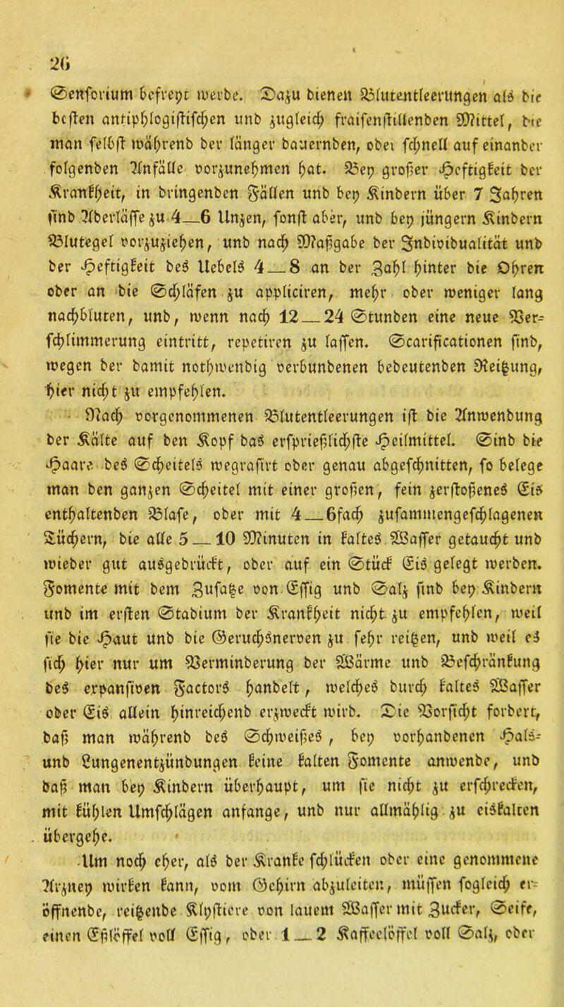 20 • ©enforium bcfvcpc werbe. ©a$u bienen asiutentleerungen ate bie bcften antipblogifHfd;en unb jugleid; fraifenffillenben 3Q?ittel, bie man felbft wäl;renb bev länger bauernben, obei fd;nell auf einanber folgenben Unfälle oorßunefmien f>at. 23ep grofier Jpcftiqhit ber KranHlfeit, in brtngenbcn fällen unb bep Kinbern über 7 Sauren finb ?lberlüffe$u 4—6 linken, fonfl aber, unb bep jungem Kinbern Blutegel uor^ujie^en, unb nad) 5D?af?gabe ber 3nbimbua(ität unb ber Jpcfrigbeit be$ Uebel^ 4 8 an ber 3af)l f)inter bie 01;ren ober an bie ©djläfen ju appliciren, mefjr ober weniger lang nadjbluten, unb, wenn nad) 12 24 ©tunben eine neue 93er- fd^limmerung eintritt, repetiren $u laffen. ©cariftcationen finb, wegen ber bamit notf)metibig oerbunbenen bebcutenben EKei^ung, 1>ier nieftt ju empfehlen. Oiadj oorgenommenen 231utentleerungen ift bie 21nwenbung ber teilte auf ben Kopf ba$ erfprief;(id;fte Heilmittel. ©inb bie Haare be$ ©Reitels wegrafirt ober genau abgefdmitten, fo belege man ben ganzen ©Reitel mit einer grofien, fein jerftofieneä Si? cntffaltenben 931afe, ober mit 4 6fad) $ufammengefcf)lagenen Sudlern, bie alle 5 10 Minuten in Haltet $Ö3affer getaucht unb «lieber gut auägebriuft, ober auf ein ©tücH (£i$ gefegt werben. Momente mit bem 3ufa|e oon Sffig unb ©alj finb bep Kinbem unb im erflen ©tabium ber Kranfljeit nid;t $u empfehlen, weil fte bie Haut unb bie ©erudjöneroen ju fe^r reifen, unb weil ci fidj fykv nur um 93erminberung ber Sißärme unb 23efcf>ränHung be$ c.vpanfioen 5actor$ ffanbeft, welcfyeö burd; faltet 9Baffer ober (£i$ allein ()inreid;enb erjwecft wirb. £>ie 93orfid;t forbert, baf; man wäffrenb be$ ©cfyweifieS , bei; oorfjanbenen Hai*-' unb 2ungenent$ünbungen Heine Halten Momente anwenbe, unb baf? man bei; Kinbern überhaupt, um fie niefit $u erfdprecHett, mit Hül;len Umfdjlägen anfange, unb nur allmäfjlig ju eiSHalten übergebe. Um nodj cfjer, atö ber KranHe fd;tücHen ober eine genommene ■?lr^itep wirHen Hann, vom ©effirn äbjuleitcn, muffen foglcid; er- öffnenbe, rei|enbe . Klpfftere oon lauem SBaffer mit Sudfav ©eife, einen (Efilöffel voll (Sffig, ober 1 — 2 Kaffeelöffel voll ©al$, ober