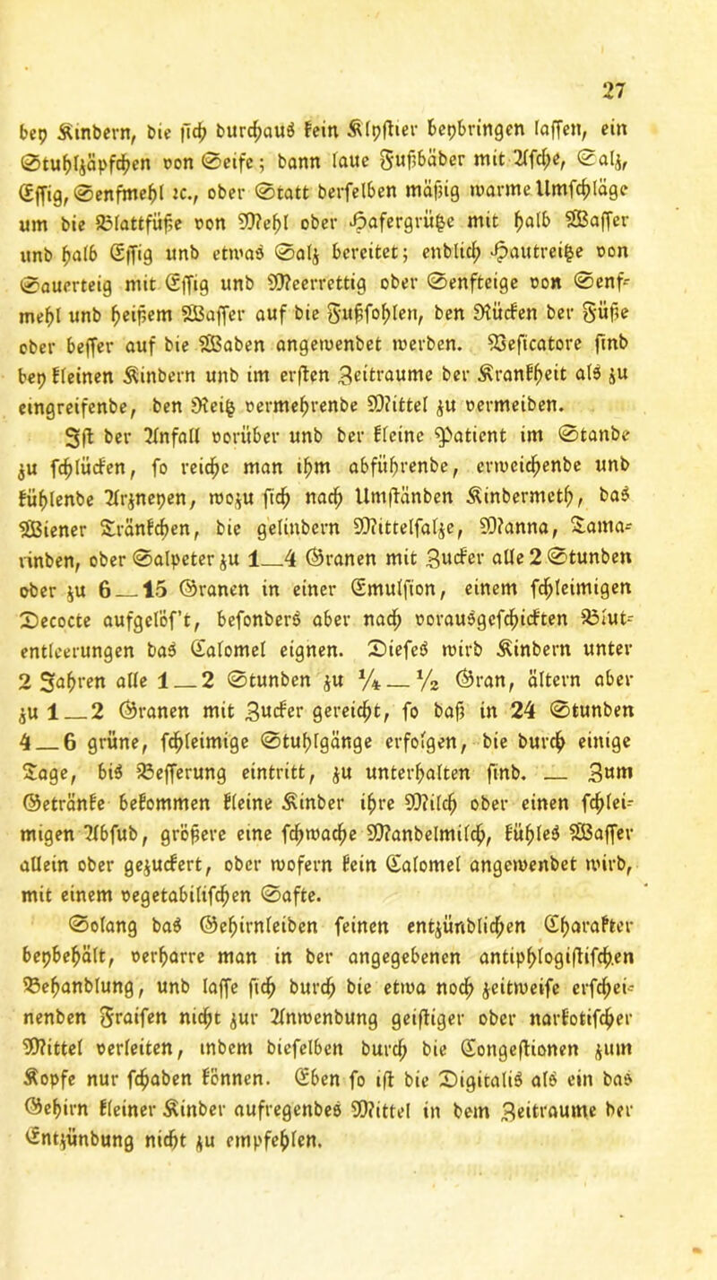 bet? Äinbern, bie f\d) burc&cuiö fein Älpftter bepbringen (affen, ein 0tuhl$äpfchen oon0eife; bann laue gufbäber mit 2lfcl;e, 0alj, (£ffig,0enfmehl tc., ober ©tatt berfelben mäjjtg warme Umfc^Iäge um bie SBIattfüfje oon Weljl ober Jpafergrüfce mit f>alb Gaffer unb halb Sffig «nb etwas 0al$ bereitet; entlieh J?autrei£e oon 0auerteig mit (Sffig unb Weerrettig ober 0enfteige oon 0enf- mebl unb ^eipem SBaffer auf bie guffof>Ien, ben dürfen ber güfie ober beffer auf bie SBaben angewenbet werben. 23eficatore ftnb bep fleinen Äinbern unb im erften Beraume ber Äranfffeit al3 ju emgreifenbe, ben iHei§ oermehrenbe Wittel $u oermeiben. 3ft ber Unfall worüber unb ber ffeine Patient im 0tanbe $u fdjlücfen, fo reiche man ihm abführenbe, erweieftenbe unb füf)(enbe 2fr$nepen, woju ft cf) nach Umfftinben Äinbermctf), ba$ Wiener Sranfc^en, bie gelinbcrn Wittelfalje, Wanna, £ama- vinben, ober 0alpeter ju 1 4 ©ranen mit Bucfer alle 2 0tunben ober ju 6 15 ©ranen in einer (Smulfion, einem fchleimigen 2)ecocte aufgelöf’t, befonbers aber nadf) oorausgcfchicften 33lut~- entlcerungen ba3 Safomel eignen. £)iefe$ wirb Äinbern unter 2 Sauren afle 1_2 0tunben ju %. % ©ran, altern aber 1 2 ©ranen mit Bucfer gereicht, fo baf; in 24 0tunben 4 6 grüne, fdjfeimige 0tuf)fgänge erfolgen, bie burcf) einige Sage, bi6 fßefferung eintritt, ju unterhalten finb. Bum ©etränfe befommen Heine Äinber ihre Wilch ober einen fdjiei- migen ?fbfub, größere eine fchwache Wanbelmilch, fühlet SBaffer allein ober gejuefert, ober wofern fein ©alomel angewenbet wirb, mit einem oegetabilifchen 0afte. 0olang ba$ ©ehirnleiben feinen entyünbtichen dfwafter bepbehält, oerharre man in ber angegebenen antipf>logiftifch.en 53efjanblung, unb laffe ftch burch bie etwa nod) jeitweife erfd)eü- nenben Sraifen nidfjt jur 2lnwenbung geiftiger ober narfotifcher Mittel oerleiten, inbem biefelben burcf; bie Songeffionen jum Äopfe nur fchaben fönnen. Qüben fo ift bie SigitaliS alö ein bat' ©chirn fleiner Äinber aufregenbes Wittel in bem Beraume ber £nt$nbung nicht ju empfehlen.