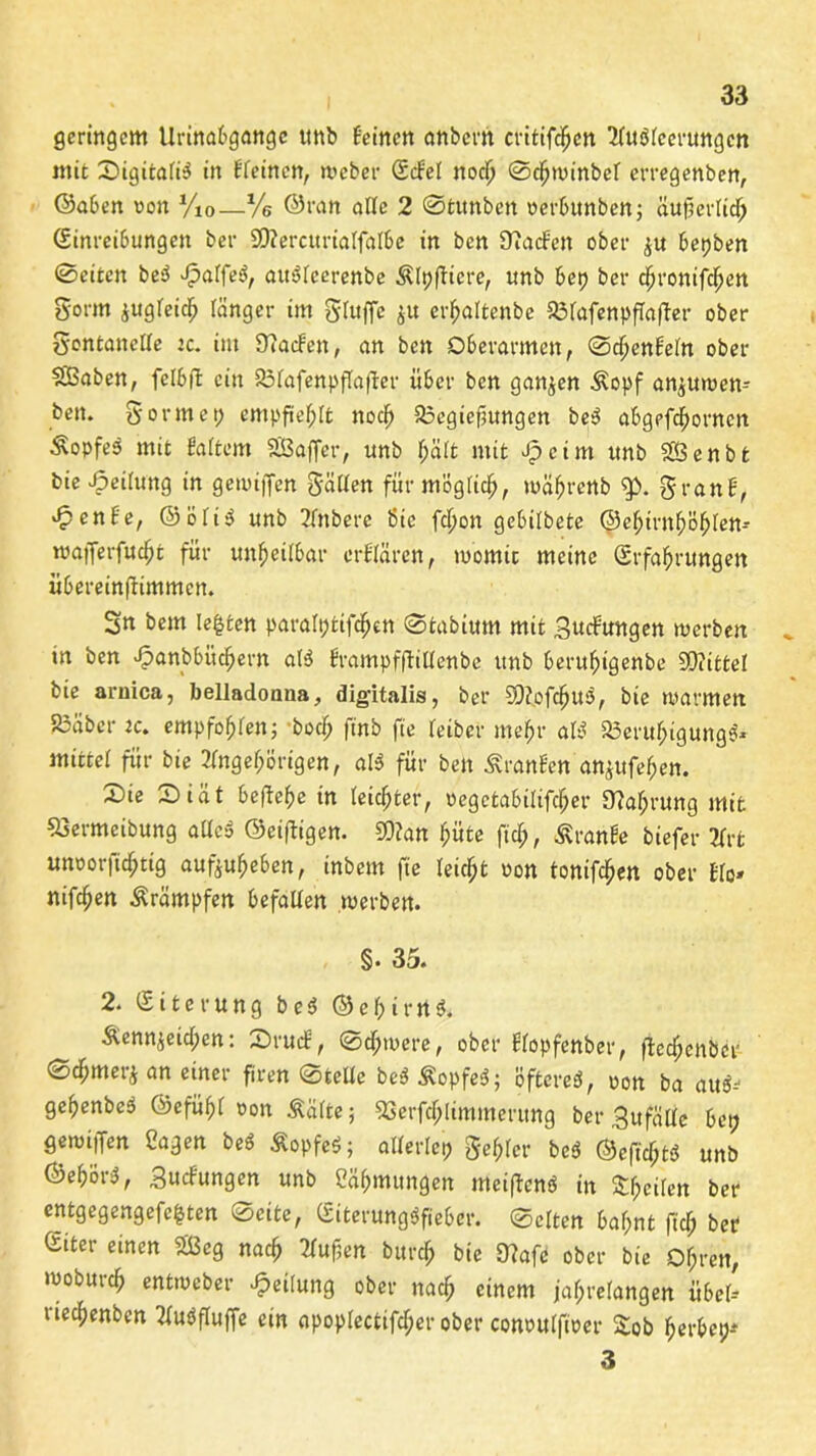 geringem Urinabgange ttnb feinen anbern critifdjcn 2lu$leerungcn mit X>igitafi^ in fleincn, Weber Edel nod) ©djwinbef erregenben, Gaben von y10—Ve ©ran alle 2 ©tunben verbunben; äuf5ei tid^> Einreibungen ber 9D?ercurialfalbe in ben Üiacf'en ober $u bepben ©eiten be3 Jpalfeä, attSfcerenbe Älpfficre, unb bet) ber cfjronifcfjett gorrn zugleich länger im gluffe $u crhaltenbe 23lafenpflafter ober gontanelle :c. im 9?acfett, an ben Oberarmen, ©chenfeln ober SBaben, fclbft ein 23tafenpfla|fer über ben ganzen Äopf anjuwen- bett. gönnet; empfiehlt nod) 33egiefiungen be$ abgefd)orncn ÄopfeS mit fialtem Sßafifer, unb l;ält mit Jpcim unb SBenbt bie Teilung in geuuffen gälten für möglich, wäjjrertb g>. granf, ^tenfe, ©ölt$ unb 2lnbere Sic fepon gebilbete ©e^irn^ö^len- wafferfucht für unheilbar crflären, tvomit meine Erfahrungen übereinftimmen. Sn bem lebten paralptifchen ©tabium mit gucfungen tverben in ben >f?anbbücf)em al3 frampffhltenbe unb beruhigenbe 9D?itteI bie aruica, belladonua, digitalis, ber SOJofcljuS, bie warmen S3äber jc. empfohlen; bocl> finb fte letber mehr als? S3erul;igung$* mittel für bie Angehörigen, aß für ben Uranien an^ufehen. 2)ie ©iät beftehe tn leichter, vegctabilifcher 97ahrung mit «ermeibung aUcä ©einigen. 50?an hüte ftch, Äranfe biefer Art unvorficf;ttg aufeuheben, inbem fte leicht von tonifchen ober Elo« nifchen Krämpfen befallen werben. §. 35. 2. Eiterung b e 3 © c 1; i r n 3. &ennjeid;en: £>rucE, Schwere, ober flopfenber, ftcchenbcr Sdhmerj an einer ftren ©teile be$ Äopfeä; öftere^, von ba au*> gehenbeä Gefühl von Äälte; SSerfdjlimmerung ber gufälle bet; gewijfen Sagen beö Sopfeö; allerlei; gehler beö @eftcf;tÖ unb ®ehör$, guefungen unb Sähmungen meiffenö in feilen ber entgegengefe^ten ©eite, Eiterungöfiebcr. ©eiten bahnt fiel; ber Giter einen Sßeg nach Aufjen burd; bie 9?afe ober bie Ohren, woburch entweber Teilung ober nach einem jahrelangen übel- tiechenben AuPfluffe ein apoplectifcher ober convulftver £ob herbet;* 3