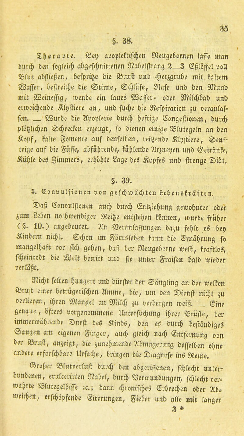 §. 38. S&eröpte. S3ei; apopleftifdjjen Ifteugebornen laffe man burdh ben fogleidj abgefc^nitteiten Sflabelptrang 2_3 Splöffel von Ü3fut abfliepen, befpri&c bie 23rup unb .^erjgrube mit faftem SEBaffer, bepreid;e bie Stinte, Schläfe, 97afe unb ben 9)?unb mit Sßeineffig, rnenbe ein laueS SEßaffer- ober 9D?iTd^6ab unb ermeichenbe Älpftiere an, unb fud^e bie Stefptration $u veranlaf- fen. — SBurbe bie 2IpopIerie burdh heftige Songcpionen, burdf> plö^Iichen ©greifen erzeugt, fo bienen einige Blutegeln an ben £opf, falte gomente auf benfelben, retgcnbc Älppiere, Senf- teige auf bie Suffe, abführende, füfptcnbe ^netten unb ©etränfe, Äu^Ie beS Simmerö, erhöhte Sage be$ ÄopfeS unb flrenge X>iät. §. 39. 3. Gonvulfionen von q e f cfj» ad; ten £eben6£räften. 2)ap Cfonvulponen auch burdh (Snt^iehung gewohnter ober ium Ceben nothmenbiger 9?ei§e entfielen können, mürbe früher C§. 10.) angebcutet. 2In 23eranfaffungen ba$u fef;tt eS bet; Äinbern nicpt. Schon im götuSleben bann bie (Srnäfjrung fo mangelhaft vor ftc^ gehen, bafj ber Ofeugeborne mell, fraftloi, fcheintobt bie SBcft betritt unb fie unter graifen halb mieber verläpt. 97icf;t feiten hungert unb bürpet ber Säugling an ber weifen 25rup einer betrügerifchen 2Imme, bie, um ben £>icnp nicht ju oerlieren, ihren 93?angel an S9?ifch $u verbergen meip. Sine genaue, öfters vorgenommene Unterfudjung ihrer 23rüpe, ber tmmerroährenbe 2>ur|i beS ÄtnbS, ben es burd; bepänbigeS Saugen am eigenen ginger, auch gfeid; nach Entfernung von ber 23rup, anjeigt, bie junehmenbe Abmagerung beffclben of;ne anbere erforfchbare Urfat&e, bringen bie Siagnofe inö Dteine. ©roper 231utverlup burd;' ben aBgeriffenen, fdjledßt unter-* bunbenen, crulccrirten 97abel, burd; SSerrounbungerr, fd;Iecht ver-* mährte SÖIutegelbiffe tc.; bann d;ronifche$ Srbred;en ober ?Ibs meiepen, erfcljöpfenbc (Siterungen, gieber unb alle mit langer 3 * \