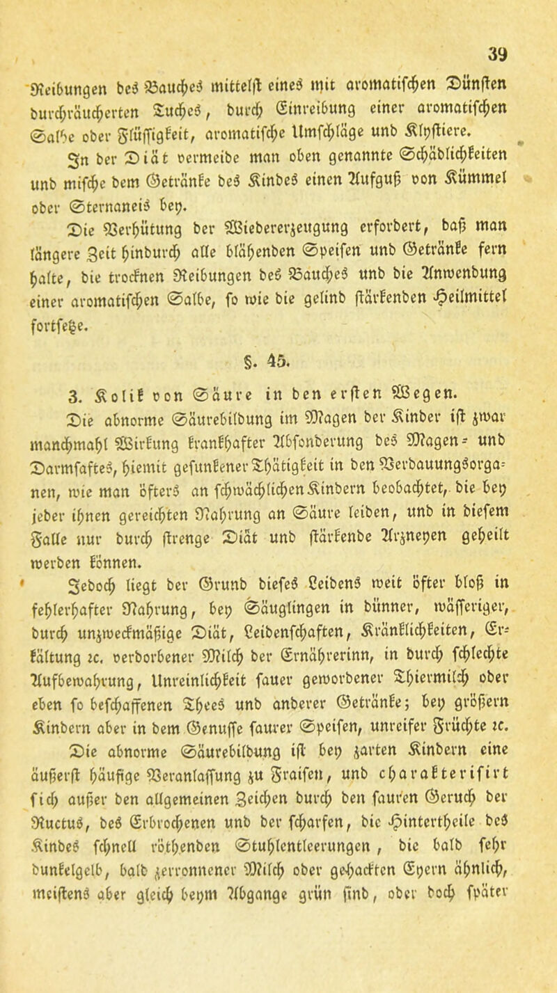 Leitungen bei* 23aucheS mittcljl eines* mit avomatifc&en SitnfTen buv^räu^erten Suchet*, burd; (Einreibung einer aromatifc^en ©albe ober gtöffigdeit, aromatifd;e ltmfd;läge unb Älpfticre. Sn ber Diät »ermcibe man oben genannte ©d;äblid;deiten unb mifc^c bem ©eti-ände bes* ÄinbeS einen Aufgttjj oon Kümmel ober ©ternaneis* betj. £>ie QSer^ütung ber SSBiebererjeugung erforbert, baf? matt tangere Seit fjinburdj alte btäf;enben ©peifen unb ©etrände fern hatte, bie trocdnen Reibungen be£ 23aud;e<* unb bie Anwenfcung einer aromatifdjen ©atbe, fo wie bie getinb ftärdenben ^eilmittet fortfe^e. §• 45. 3. £olid oon ©aure in ben erften Sißegen. 2)ie abnorme ©äurebitbung im $?agen ber Äinber ift jwar manchmal SBirfung drandhafter Abfonberung bes* $?agen-- unb Sarmfafteö, hiemit gefundener 8$8tigdeit in ben 93erbauung$orga-- nen, wie man öfters an fc^bäc^tic^enÄinbern beobachtet,, bie bet; jeber ihnen gereichten 9?ahrung an ©äure leiben, unb in biefem gatte nur burd; fbrenge Siät unb ftärdenbe Atjnepen geheilt werben donnen. Seboch liegt ber ©runb biefes* CeibcnS weit öfter btofj in fehlerhafter Nahrung, bet; ©äuglingen in bünner, waffertger, burch unjwecdmäfnge Siät, Cetbenfchaften, $rändlid;beiten, (£v- fältung tc. oerborbener SOftlcf; ber (Srnährerinn, tn burch fchlechte Aufbewahrung, Unreinlid;deit fauer geworbener Shiermilch ober eben fo befdjaffenen SheeS unb anberer ©etrände; bet; gröfjern Äinbern aber in bem ©enuffe faurer ©pcifen, unreifer 3'vüchte ic. Sie abnorme ©äurebilbung ifl bet; jarten Äinbern eine äufjerfl häufige 93erantaffung ju graifeu, unb charadterifirt fid; aufter ben allgemeinen 3eid;cn burd; ben fauren ©erud; ber 9iuctuS, bes* (£rbrod;enen unb ber fcharfen, bie Jpintertheile bes) ßinbeS fchnell röth.enben ©tuhlcnttcerungcn , bie halb fel;r bundelgelb, halb verronnener 2)?ild> ober ge^acdtcn (Spern ähnliche meiftenS aber glctch bet;ni ?lbgange grün (tnb, ober boch fpäter