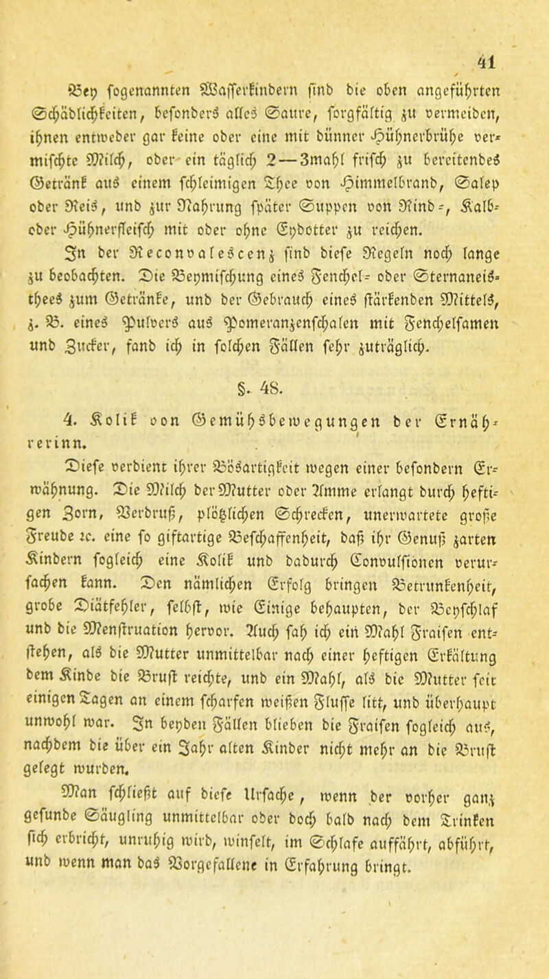 ^ * 55ep fogenannten SBafferfinbern ftnb bie oben angeführten ©chäbfichfciten, befonberä aTIcö 0aitre, fovgfäftig j« oermeiben, ihnen entweber gar feine ober eine mit bünner Hühnerbrühe oer* mifchte 9)?ifch, ober ein täglich 2 — 3mahl frifcf; ju bercitenbeS ©etränf au$ einem fchlcimigcn £f;ce oon Himmefbranb, 0afep ober Dtei$, unb $ur 9?ahrung fpätcr ©uppen oon 9?inb-, &afb-- ober H»hnerfleifch mit ober ohne Epbotter £U reichen. Sn ber Dieconoale^ccnj ftnb biefe £>tegefn noch fange $u beobachten. S)ie SSepmifcfjung etneö gencf)ef- ober ©ternaneiä« tf;ee$ $um ©etränf e, «nb ber ©ebrauch eines* ffärfenben 99?ittef3, j. 55. eine$ ^pufeersS au3 g>omeran$cnfchafen mit gettcf;effamen unb guifer, fanb ich in fofehen gälten fchr juträglich- §. 48. 4. $ o f i f oon ©emüh^be wogungen ber E r n ä h1 rerinn. Siefe oerbient ihrer 53ö$artigfcit wegen einer befonbern Er- wähnung. Ste 93?ifch ber Butter ober 2fmme erlangt burch hefti- gen 3orn, SSerbrujj, pfö^fichen ©chrecfen, unerwartete grofie greube tc. eine fo giftartige 53efdhaffenhett, baf ihr ©enuf garten Äinbern fogfeich eine Äofif unb baburch Eonouffioncn oerur* fachen fann. £)cn nämlichen Erfofg bringen SSetrunfenheit, grobe £>iätfehfer, fefbft, wie Einige behaupten, ber 53cpfcf;laf unb bie SOTenffruation heroor. 2fuch fah ich ein 50?ahf graifen ent- liehen, at$ bie £0?utter unmittelbar naef; einer heftigen Erfäftung bem Äinbe bie 53ruft reichte, unb ein £0?ahf, afi* bie SD?utter feie einigen Sagen an einem fcharfen weiten gfuffe ritt, unb überhaupt unwohf war. Sn bepben gälten blieben bie graifen fogfeich fl«*, nachbem bie über ein Sah1’ fl^en Äinber nicht mef;r an bie 53ruffc gefegt würben. SQ?an fdßfiefjt auf biefe Urfache, wenn ber oorher gatt$ gefunbe ©äugling unmittelbar ober boef; bafb naef; bem Srinfen fich erbricht, unruhig wirb, winfeft, im ©chfafe auffährt, ttbfüf;rt, unb wenn man bas* 53orgefatfene in Erfahrung bringt.