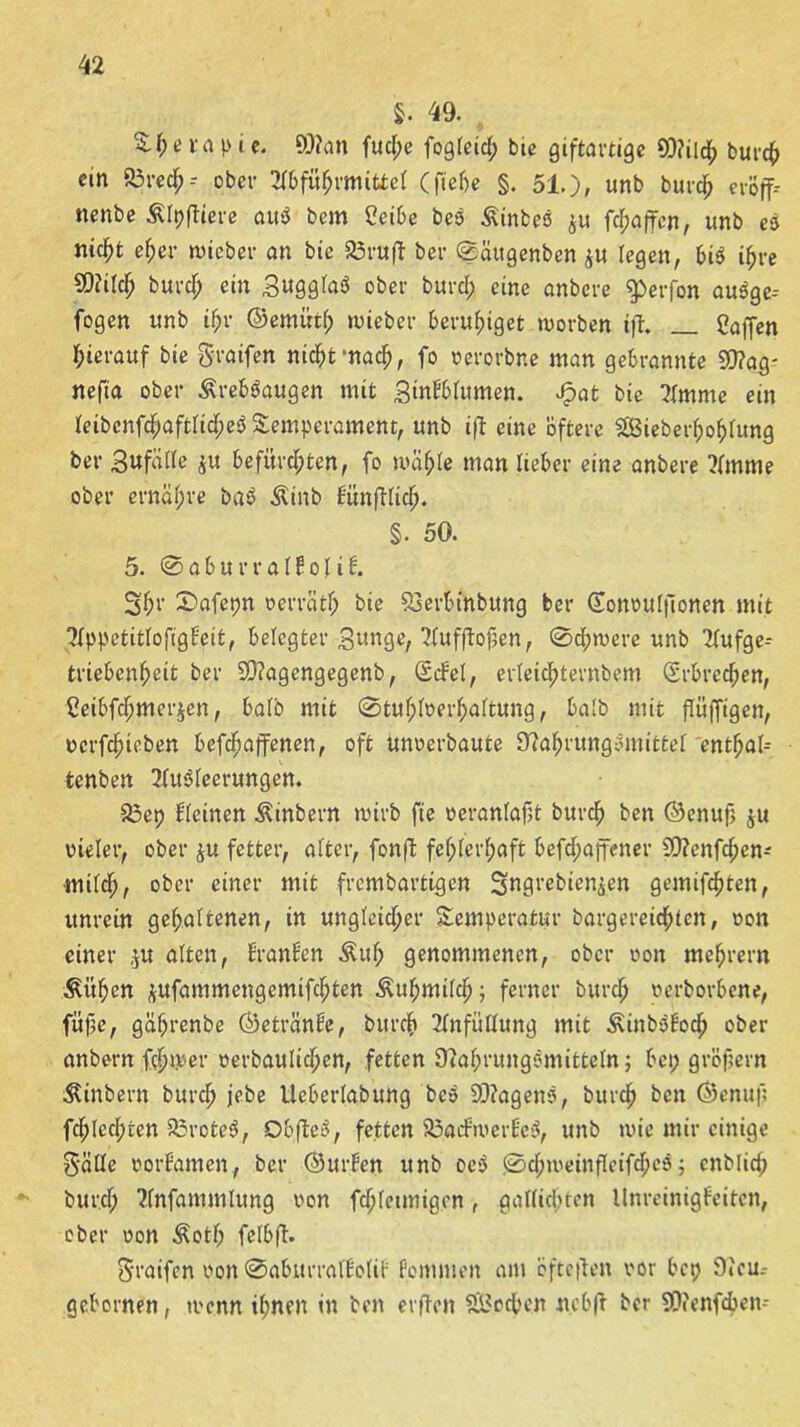 5. 49. £ f; e f ap i c. 9)?an fud;e fogleid; bie giftartige Q)?ild> burch ein S3rech- ober Abführmittel (fiebe §. 51.), unb burch evöff- nenbe Älpftiere au$ bem Ceibe beS ßinbeS $u fd;affcn, unb es nic^t eher wicber an bie Ärufl bei* Sättgenben $u legen, bis ihre SOülch burdß ein SugglaS ober burch eine onbcre ^erfon auSge-- fogen unb ihr ©emiitl; lieber beruhiget worben ift» gaffen herauf bie greifen nicht mach, fo oerorbne man gebrannte 50?ag- nefia ober ÄrebSaugen mit StnPblttmen. Jpat bie Amme ein leibcnfd;aftlid;eS Temperament, unb ifl eine öftere SBieberfjofdung ber Sufälle ju befürchten, fo wähle man lieber eine anbere ?lmme ober ernai;re baS Äinb Eünftlich. §. 50. 5. 0aburralPofi6. Sh1' ^nfepn oerrcitl; bie SSerbinbung ber (Eonoulfionen mit AppetitlofigEeit, belegter Sunge, Aufjtofsen, Schwere unb Aufge- triebenheit ber SDtagengegenb, (ScEel, erteichternbem (Erbrechen, ßeibfchmerjen, halb mit 0tuf;loerhaltung, halb mit ftüffigen, ocrfdHeben befdßaffenen, oft unoerbaute 92ahrungSmittel enthal- fcenben Ausleerungen. 23ep deinen Äinbern wirb fie veranlaßt bttrch ben ©enuß ju vieler, ober ju fetter, alter, fonft fehlerhaft befcßaffener SO?enfd;en- mildh, ober einer mit frcmbartigen Sngrebien&en gemixten, unrein gehaltenen, in ungleicher Temperatur bargereichien, oon einer ,ju alten, EranEen Äuf; genommenen, ober oon mehrern Äithen jufammengemifchten Kuhmilch; ferner burch oerborbene, fitfie, gafjrenbe ©etränEe, burch Anfüllung mit ÄinbSEoch ober anbern ferner oerbaulichen, fetten 9iaf;rungSmitteln; bei; großem $ittbern burch jebe ücberlabung beS SDtagenS, burch ben ©enuf; fchled;ten 23roteS, ObjteS, fetten 23acEwerEc3, unb wie mir einige gälle oorfamen., ber ©urEcn unb oeS 0d;weinfIeifd;eS; cnblicß burch Anfammlung oon fd;leimigen, gallitf;ten UnreinigEeiten, ober oon Äotf; felbft. graifen oon SabitrralEoliE Pommen am bftcften oor bct> 9ieu- gebornen, tocnn ihnen in ben elften Sßßodben nebft ber SOfenfcben-