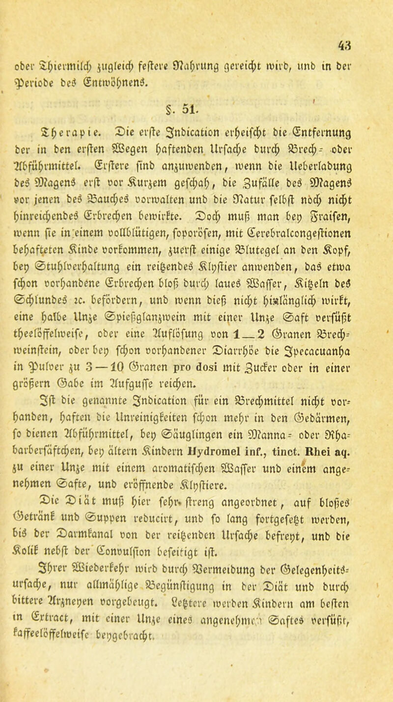 ober 3:f;iermild; jugfeid; feftcre 9?af;rung gereicht wirb, unb tn ber ^periobe bei? Entwöhnens. % 51. Sfjerapie. £>ie erfte Snbication erfjeifcht bie Entfernung ber in ben erften SBegen f;aftenben Urfac^e burch Brech- ober Abführmittel. Erftere ftnb an^uwcnben, wenn bie lleberlabung beS 93?agens erfl oor £ur$em gefchaf;, bie 3«fßde beS 2Q?agenS »or jenen beS BaucheS oorwaften unb bie 9?atur felbft noch nicht f;inreichenbeS Erbrechen bewirkte. ©och muß man bep Sraifen, wenn fte tn.einem oollbfütigen, foporöfen, mit Eerebralcongeftionen behafteten Äinbe oorfommen, ^ucrft einige Bfutegef an ben Äopf, bep ©tuhlrerhaltung ein reifsenbeS ^fpftier anwenben, bas etwa f^on oorhanbene Erbrechen bloß burd; faueS SBafier, Äi§efn beS ©chlunbeS :c. beförbern, unb wenn biefj nicht hinlänglich wirft, eine halbe Unje ©pießglänjwein mit einer Un*e ©aft oerfüßt theelöffelweifc, ober eine Auflöfung oon 1 2 (Kranen Bred;= weinßcin, ober bep fchon oorhanbener ©tarrhöe bie Specacuanßa in ^uloer ju 3 —10 ©rancn pro dosi mit 3ucfer ober in einer großem ©abe im Aufgüße reichen. Sfl bie genannte Snbication für ein Brechmittel nicht oor- hanben, haften bie llnreinigfeiten fd;on mehr in ben ©ebärmeit, fo bienen Abführmittel, bei; ©äuglingen ein SOZanna- ober 0A;a-- barberfaftchen, bet; altern Äinbern Ilydromel inf., tinct. Rhei nq. ju einer Unje mit einem aromatifcf;en SBaffer unb einem ange-- nehmen ©afte, unb eröffnenbe Älpßiere. £>ic ©iät muß hier fef;r* ftreng angeorbnet, auf bloßeS ©etvanf unb ©uppen rebucirt, unb fo fang fortgefegt werben, bid ber ©armfanal oon ber reifcenbcn Urfache befrept, unb bie ÄoliE nebft ber Eonouffton befeifigt ifh Shl’cl’ Sßieberfehr wirb burch Bemteibung ber ©elcgenheitS^ urfad;e, nur allmal;lige Bcgünßigung in ber ©iät unb burch bittere Ar^nepen norgebcugt. Ccgtcre werben Äinbent am befielt tn Ertract, mit einer lln^c eines angenehmem ©aftes oerfüßr, faflreelöffelroeifc bepgcbracht.