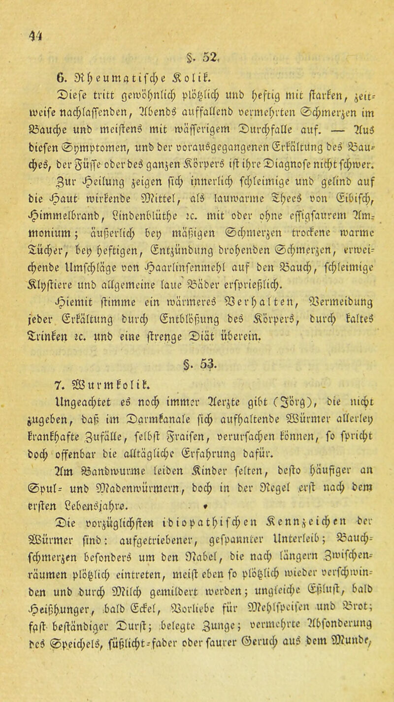 §. 52, 6. 9tpeumatifcpe ÄoliE. Diefe tritt gcwöpnlicp plöplicp unb peftig mit ffarlen, ^eu- weife ttacplaffenben, TlbenbS auffaüenb oermeprten 0cpmer$en im 93aucpe unb mei|ten$ mit wiifferigem Surcpfalle auf. — 2Tu» biefen Symptomen, unb ber oorauSgegangenen (Srfciltung beS 95au- cpe3, ber Söffe oberbeS gattjen&'orperS iftiprcDiagnofenicptfcpwer. Sur Leitung feigen fiep innerlicp fcpleimtge unb gelinb auf bie Jpaut wtrEenbe Mittel, al$ lauwarme EpecS oon (Eibifcp, Jpimmelbranb, Sinbenblütpe ic. mit ober opne effigfaurent ?{m-- monium; äuperlicp bei; mäßigen 0cpmer$en trocEene warme Sücper, bet; peftigen, Sntjitnbung bropenben ©epmerjen, erwei-- epenbe Umfcpläge oon Jpaarlinfenmepl auf beit 93aucp, fcpleimtge &lt;ftiere unb allgemeine laue 93aber erfprieplicp. ppiemit ftimme ein wärmere^ 93erpalten, 93ermeibung jeber SrEältung burep (Sntblöfhtng be$ Äörperö, burep falte* Srinlen ec. unb eine ftrenge Diät überein. §. 53. 7. Sßßurmfolif. Ungeacptet eS noep immer 2ferjte gibt (Sorg), bie mept jugeben, baf im Dgrmfanale fiep aufpaltenbe SBürmer allerlei; EranEpafte Sufälle, felbft graifert, oerurfaepen Eönnen, fo fpriept boep offenbar bie alltäglicpe (Srfaprung bafür. 2lm 93 anb wurme leiben Äinber feiten, befto päuftger an 0pul= unb SOtabenwürmern, boep in ber £>tcgcl .erft na cp bem crflen CebeMjapre. * Die »or^üglicpjtett ibiopatpifepen Äenttgcicpen ber SSBitrmer ft'nb: aufgetriebener, gefpamtter Unterleib; 93aucp- fepmerjen befonber* um ben 97abel, bie naep langem Swifcpen- räumen plö|licp eintreten, me.ift eben fo ptoplicp wicber oerfepwin-- ben unb burep 2D?ilcp gemilbert werben; ungieiepc l£|;lu|t, halb J^eifjpunger, halb ScEel, 93orliebc für 9D?eplfpei|en unb 93rot; fr ft beftänbiger Dürft; belegte Bunge; oermeprte Wfonberung bc3 ©peicpel*, fiißliept -faber oberfaurer ©eruep au* bem SR.UUbfy