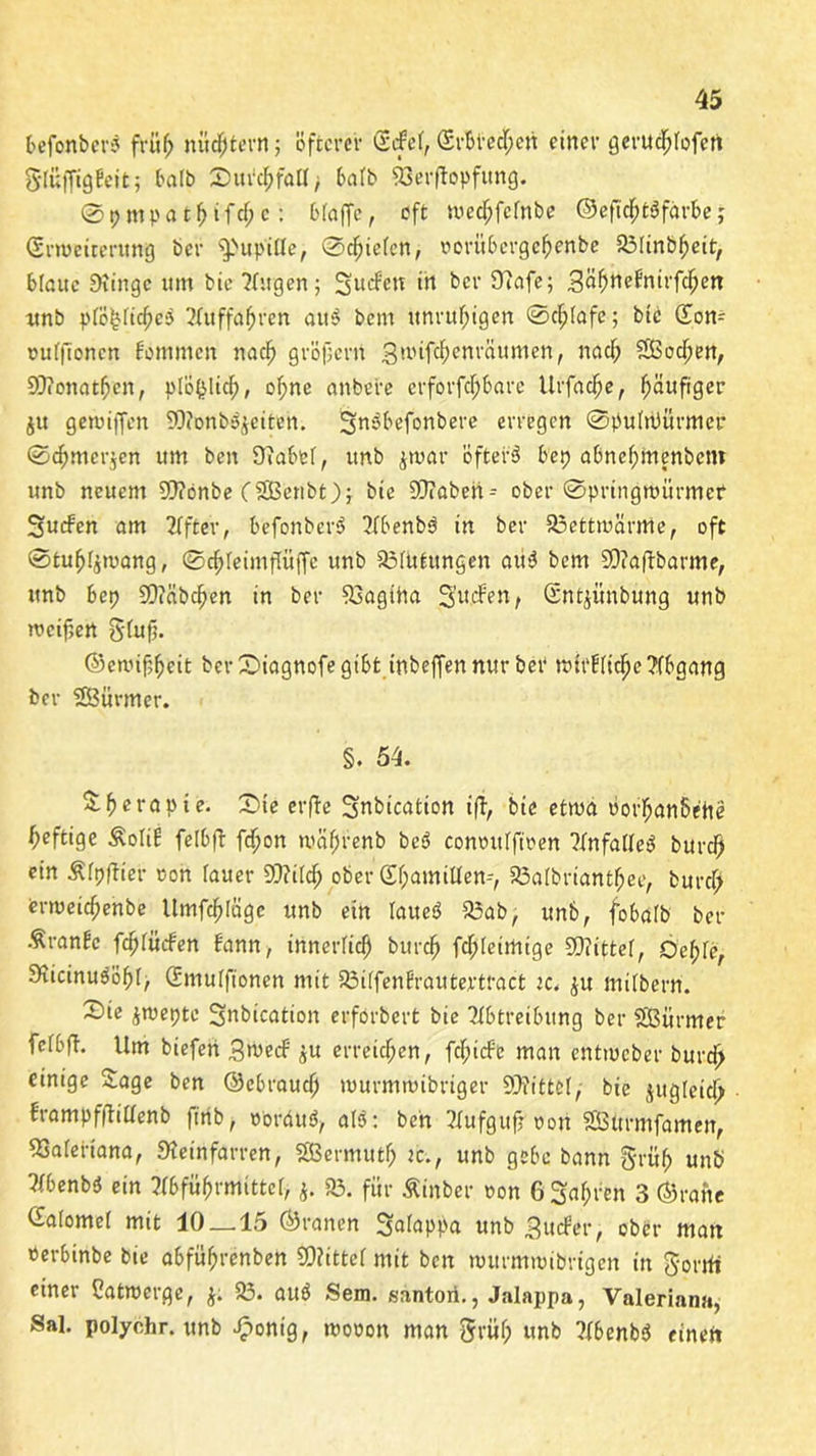 befonberS früf; nüchtern j öfterer SrfeF, (SrbreeFpen einer gerud^Iofert gtuffigfeit; ba(b Durchfall; bafb 93erffapfung. ©pmpatf>tfcf;c: bFaffc, oft medhfefnbe ©eftcfjtSfärbe j ©rroeiterung ber s3>upitfe, ©cfjieFcn, norübergehenbe 93IinbF)eit, blaue Dünge um bie ?{ugen; Sueben tn ber Üiafe; 3öf>nefntrfd^en unb pFo^FichcS Auffahren am? bem unruhigen ©c^Iafe; bie (Eom puFftoncn fommen nac^> gröjjern SuHfcfpenrciumen, naefp SfßocFpen, 99?onatfi>en, ptö(}ltcfp, ofpne anbere erforfcFpbarc Urfac^e, fpäufiger ju gewiffen 99?onb$$eiten. ^nöbefonbere erregen ©puFuKtrmer ©c^mer^en um ben DiabeF, unb $tpar öfter 3 bep abnefpinenbem unb neuem 9??önbe (SSBcnbt); bie SOiöbeii-- ober ©pringmürmef Sueben am After, befonberd Abenb3 in ber 93ettmärrtie, oft ©tuljFjipang, ©cFpFeimflüffc unb SSFUtungen au3 bem SD?a|fbarme, unb bep SOiäbcFjen in ber Döagitta Surfen, Güntjünbung unb metfjert g(uf;. ©enufj^cit ber £>iagnofe gibt inbeffennur beb tpirUtclpe Abgang ber SBürmer. §. 54. &f>erapie. ©ie erfte Subication ifi, bie etwa Pot^anbehe heftige £oIrf feFbft fcFjon wcifjrenb bed conoitFfiren ?FnfaFFe3 burefp ein ÄFpftier oon fauer SStttldfj ober ©FpamiUen-, 23a(bnantf;ee, burcf; ermeiefpenbe Itmfdfjlägc unb ein Faueö 95ab, unb, fobaFb ber Äranbc fcFjFürfen bann, innerlich burdfj fcIpFeimige ©littet, OeFpFe, DücinudöfpF, d'muFfionen mit S3i(fenfrautertract ic. $u mitbern. Sie £tpepte Snbication erforbert bie Abtreibung ber SBürmer feFbfT. Um biefert 3>uerf $u erreichen, fefpirfe man entmeber burd> einige Sage ben ©ebraucl) murmmibriger ©littet, bie jugleid^ brampffFiFFenb ftrib, Pordud, al3: ben Aufguf? poit SSBttrmfamen, SSaFeriana, SKeinfarren, Sßermutfp ic., unb gebe bann grü$ unb AbenbS ein Abführmittel j. 93. für Äinber non 6 Sauren 3 ©rane CEaFomeF mit 10_15 ©ranen S«foppa unb Surfer, ober man »erbinbe bie abfüfjrenben ©?ittcf mit ben nntrmmibrtgen in gorrfi einer Catroerge, $; 93. aud Sem. santori., Jalappa, Valeriana, Sal. polychr. unb £onig, tuooon man 5rüFp unb AbenbS einen