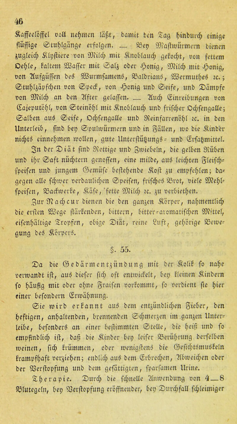 Kaffeelöffel ooll nehmen lägt, bannt ben Saß ^inburc^ einige flitffige 0tul;lgänge erfolgen. — Bep 9D?affwürmern bienen *ugleicf; Klpffiere oon SOiild; mit Knoblauch gebockt, oon fettem Qef;le, kaltem SBaffer mit 0al$ ober Jponig, SQ?i(ct> mit Jfponig, oon 2lufgüffen beä $ß3urmfamcnö, Balbriattö, SBermutljee zc.; 0tuf;l$äpfd)en oon 0peck, oon fertig unb 0eife, unb Kämpfe oon SD?ildf> an ben Elfter gelaffen. 2ludj Sinretbttngen oon (lajeputöl;!, oon 0teinöf)l mit Knoblauch unb frifdf)er Dd;fengalle; 0alben aus 0eife, Dcfffengalle unb Stteinfarrenöf)l ic. in ben Unterleib, ftnb bet) 0pulwürmern unb in fällen, too bie Kinber nidjt$ einnefjmen wollen, gute Unterffü§ung3 - unb (Srfafcmittel. Sn ber £)iät ftnb Siettige unb Stoicbeln, bie gelben SDtüben unb if;r 0aft nüchtern genoffen, eine milbe, au3 (eichten Sleifd)- fpcifen unb jungem ©emüfe beffeljenbe Koff ju empfehlen; ba- gegen alle fermer oerbaitlidjen 0peifen, frtfcf)c3 Brot, viele S9?ef)l- fpeifen, Backmerke, Käfe, 'fette $>iild; :c. £U oerbietf>en. 3ttr 97ad;cur bienen bie ben ganzen Körper, naf;mentlid) bie erfreu $Ö3ege ffärkenben, bittern, bitter-atematifdjen S0?!ttel, eifcnl;ciltige Stopfen, obige 2>iät, reine Cuft, gehörige Bewe- gung beö Körpert. §. 55. £>a bie ©ebärmentjünbung mit ber Kolik fo nahe oerwanbt ifl, au$ biefer ftd; oft entwickelt, bep kleinen Kinbern fo häufig mit ober ol;ne graifen oorkommt, fo oerbient ftc f)ier einer befonbern (Srmaf;nung. 0ie wirb erkannt au$ bem entjünbliffjen Sieber, ben heftigen, anhaltcnben, brennenben 0djmer$en im ganzen Unter- letbe, befonberS an einer beffimmten 0tclle, bie f>etfj unb fo empfinblid; iff, baf? bie Kinbcr bet; leifer Berührung berfelben weinen, fid) krümmen, ober wenigffenS bie ©eft'djtömuökeln krampfhaft oetytehen; enblid; au3 bem (Srbredjen, ?(bweid;en ober ber Berffopfung unb bem gefertigten, fparfamen Urine. Sl;erapic. £>urd) bie fdjttelle 2lnwenbung oon 4 — 8 Blutegeln, bet; Berffopfitng cröffncnbcr, bep Sutrdjfall fd)leimiger