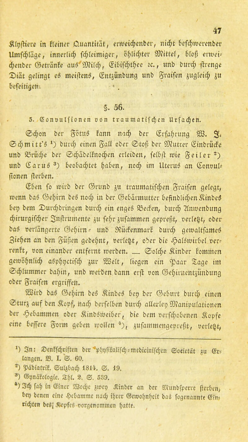 Elftere in Eieiner Quantität, erweichenber, nicht befchwercnber Umfrage, innerlich fcljleimigcr, Öf)lidhter Mittel, bloß erwei- dhenbcr ©etränEe auo'SCRifdh, (Jibtfchthce ic., unb büret? firengc 2>iät gelingt eö meiftenä, Güntpnbung unb graifen jugleicf; p befettigem * . §. 56. 5. ©onvulfionen von traumatifchen Urfadjen. ©df)on ber g'etu$ Eann nach ber (Erfahrung 533. ©chmttt’3 *) burch einen gall ober ©toß ber Stfutcer (Einbrüche unb S5rüc^e ber ©cjjäbelEnochen erleiben, felbß: wie feiler* 2) unb (Earui> 3) beobachtet haben, noch im Uteruä an (Eonvufc lionen fterben. (Eben fo wirb ber ©runb ju trauntatifchen graifen gelegt, wenn ba3 ©ehtrn be$ noch in ber ©ebärmutter beßnbltchen.$\inbe$ bep bem 2)urchbringen burch ein engeö 33ecfen, burch 2lnwenbttng chirurgifcher Snffrumente p fef;r jufammen gepreßt, verle|t, ober bas verlängerte ©ehtrn- unb 9?ücfenmarE burch gewaltfameS Stehen an ben güßen gebehnt, verleit, ober bie JpaBwtrbel ver- renEt, von einanber entfernt werben. ©olcfje Äinber Eommen gewöhnlich aSphpctifch pr Seit, liegen ein $>aar Sage im ©chlummer bal;in, unb werben bann erfl von ©ehimentpnbung ober graifen ergriffen. Sßirb ba$ ©ehirn beo Äinbe3 bep ber ©eburt burch einen ©turj auf ben Äopf, nach berfelben burch allerlei; SDianipulationen ber gebammen ober ^inbsweiber, bie bem vcrfchobcncn Äopfe eine beffere gorm geben wollen 4), pfammengepreßt, verleid *) Sn: 2)en!frf)rifteh ber^phpfiEalifcp = mebiciiufctjcn ©ocietät §u @r< langen. 58. I. @. 60. 2) qjdMatrie. ©uljbad; 1814. ©. 19. 3) ©pnätofogie. Stil. 2. ©. 539. *■) Sd; faf> in ©iner 2Bod;e jwep Jtinbcr an ber SKunbfperre fterben, bet) benen eine Hebamme nad; ihrer ©ewohnbeit baä fogenannte ©in? richten bes; .fiopfcö vorgenommen hafte.