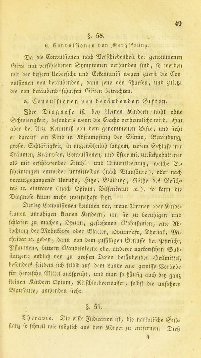 §. 58. 6. (Sbnnulfionen non .SJerßiftting. Sa bie Gonnttifioncn nad; 93erfd;icbcni;eit ber genommenen Gifte mit nerfdpiebenen ©pmptomen nerbttnben finb, fo werben mir bei- belfern Ueberftdjjt unb SrEenntnifj wegen juerft bie Gon-- »uf|tonen non betäubenben, bann jene non fdjarfen, unb $ttiefct bie non betäubenb-fc^arfcn Giften betmdjffen. a. Soitnulfionen non betäubenben Giften. Sfu'e Siagnofe i|l: bep deinen Äinbern nicht ohne ©cbwierigEeit, befonbersJ wenn bie ©acbe nerbeimlicbt wirb. fpat aber ber ?f:-^t ^enntnijj non bem genommenen Gifte, unb fief;t er barauf ein Äinb in 2ibfBttmpfung ber ©inne, Betäubung, großer ©d^iäfrigfeit, in ungcinöfmlicf) langem, tiefem ©cf)(afe mit Sräumen, Krämpfen, Gonnuifionen, unb öfter mit jurücBgebaitener ai$ mit erfc^öpfenbcr ©tui;(- unb Urinentieerung, welche Sr* Meinungen entmeber unmitteibar (nad; Söiaufäure), ob'er nach norauSgegangener Unruhe, Jpigc, Ladung, 5Kötl;e beö Gefid;-- te$ ic. eintraten (nadj Opium, 23iifenBraut jc.), fo Bann bie Siagnofe Baum mehr zweifelhaft fepn. 2)eriep Sonnulfionen Bommen nor, wenn ?(mmcn ober Äinbt5- frauen unrufpigen Bieinen Äinbern, um fee 41t beruhigen unb fc^Iafen $u machen, Opium, gefallenen 9)?obnfam'en, eine W-- Bocfjung ber 9)?oi;nBopfe ober 23iättcr, Opiumfaft, SfperioB, 93?i-- tfjribat ic. geben; bann non bem ^fälligen Genu|fe ber $>firfid;--, Pflaumen--, bittern 9)?anbe(nBerne ober anberer narBoiifdpen ©ub-- (Ban^en; enbüd; non ju großen Sofen betäubenber ^eiimittef, befonbcrS feitbem ft cf) felbfl auf bem Sanbe eine gewiffe Vorliebe für betoifebe SOBittei aupfprfat, unb man fo bäufig and; bep gan$ Bieinen ßinbern Opium, Äirfcbiorbecrmaffer, feibjt bie unfidjere SlMaufaure, anwenben fabt. §. 59. S.berapi e. Sie erfa Snbieation ifa bie narBotifd;e ©ub-- (Banj fo fcbneU wie möglich au$ bem Äovper $u entfernen. Sieb 4