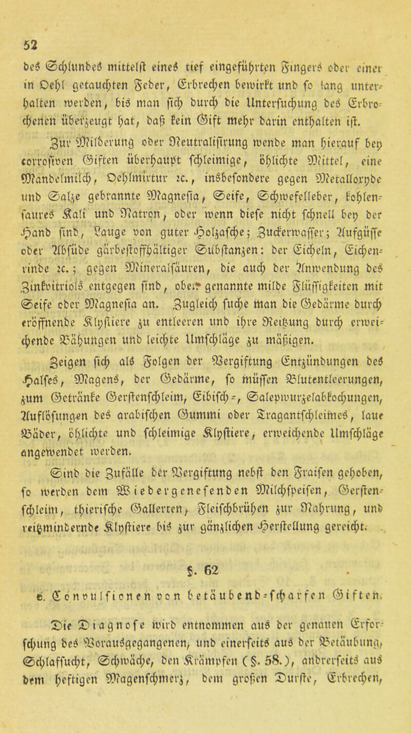 beP ©d;lunbeP mittelft eincP tief eingeführten Singers ober einer in Del;l getauchten S'eber, Srbrcdpen benutzt unb fo lang unter- halten werben, biP man fich burd; bie Untevfuchung beP gebro- chenen überzeugt hot, bafj fein ©ift mehr barin enthalten ift. gür SÖJtlberung ober Oteutralifirung wenbe man hierauf bet; corrofioen ©iften überhaupt fchteimige, öhlichte SDiittel, eine CÖtanbelmild;, Qehlmt.rtur ic., inPbefonbere gegen SSftetallorpbe unb ©alje gebrannte 93?agnefia, ©eife, ©dpwefelleber, toplen- faureP &ali unb Patron, ober wenn biefc nicht fchnell bet? ber Jpanb finb, ?auge von guter ipoljafche; gueferwaffer; Tlufgüffe ober K&fübe gärbeftoffbältiger ©übftanzen: ber Sicheln, Sichen-- rinbe je.; gegen 93?ineralfauren, bie auch ber ?tnwenbttng beP gittfcntriölP entgegen ftnb, obetr genannte mifbe §,(üffigfeiten mit ©eife ober SDiagnefia an. gugleid; fuche man bie ©ebä.rme burch eröffnenbe ^tpfliere ju entleeren unb ipre SKct&ung burch erweü chenbe Bähungen unb leichte Umfd;Iäge ju mäßigen. geigen fich alP folgen ber Vergiftung Sntjünbungen beP JjjalfeP, SOiagens, ber ©cbärme, fo muffen Vlutentfeerungcn, zum ©ctränf'e ©erftenfdfjleim, Sibifd;-, ©alepmurjelabtochungen, Tfuflöfitng-en beP arabifdjen ©urnmi ober SragantfchleimcP, laue U3aber, öptichte unb fchteimige Älpftiere, erweichenbe Umfchläge angeWenbet werben. ©inb bie gufälle ber Vergiftung nebft ben ?5i*arfen gehoben, fo werben bem SfBiebergcnefenbcn 9D?ilchfpeifen, ©erfren- fdplctm, tpierifche ©äderten, Sleifdjbrühen $ur ütaprung, unb rei&minbernbe Älpftiere biP jur gänzlichen ^erffctlung gereicht. §. 62 «5. öfontntlfionen o c n b e tä u b e n b -- f ift a r f e n ©iften. S)ie £>iagnofe wirb entnommen aus ber genauen Srfor fd;ung beP VorauPgegangenen, unb einerfeitP auP ber Betäubung, ©d;laffud;t, ©d;wäd;e, ben Ärämpfcn C§. 5S.), anbrerfeitP auP bem heftigen 9h?agenfd;mcrj, bem grofen Surfte, gebrechen,