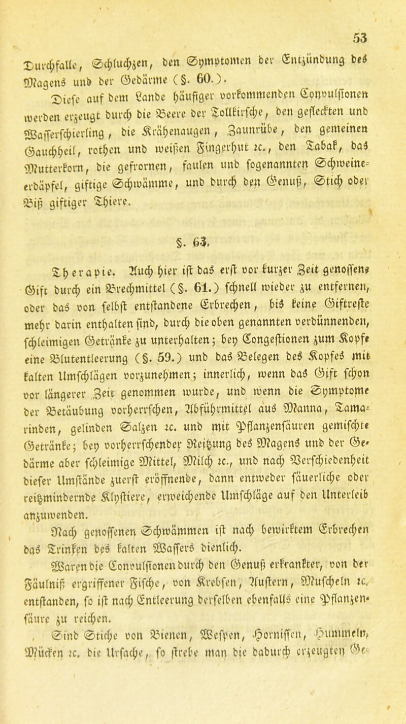 Dur<frfttUe, Schlucken, Den Symptomen ber <5ntiünbun$ bei rjflagenS unb bev ©ebärme (§. 60.). X)iefe auf bcm Öanbe häufiger »orfommcnben ^onwurfioncrt werben erzeugt burch bie Beere bev $oltfirf<fre, ben geflecFten unb &ajferfchierling , bie Äräffenaugen , Saunrübe, ben gemeinen ©auchhetl, rotten unb meinen gmgprhut ic., ben SabaF, ba$ <9?utterFom, bie gefronten, faulen unb fogenanntcn @cf;mcine-- erbäpfel, giftige Schwämme, unb burd? ben ©enujj, ©ttd; ober 23ip giftiger Spiere. §. 63, S, \) e r a p t e. Aud; hier ijl baS erfl oor lurjer Seit genoffene ©ift burd; ein Brechmittel (§. 61.) fcfmell wieber ju entfernen, ober baS oon felbft entftanbcne Erbrechen, bi$ feine ©iftrefle mehr barin enthalten (fob, burd; bie oben genannten oerbünnenbcn, fchleimigen ©etränfe $u unterhalten; bet) Songeffionen *um &opfe eine Blutentleerung (§. 59.) unb baS Belegen be$ Äopfe* mit falten Umfchlägen uorjunehmen; innerlich, wenn baS ©ift fchon oor längerer Seit genommen mürbe, unb wenn bie Symptome ber Betäubung üorf)errfd;en, Abführmittel auS SOftmna, £ama-- nnben, geltnben Saljen ic. unb mit ^pffanjenfäuren gemifcht* ©etränfe; bet? oorherrfchenber SHei&ung bei? Sttagenä unb ber ©e* bärme aber fd;teimige Mittel, 9D?i(ch Je., unb nach Bcrfd;icbenl;eit biefer Umflänbe juerfl eröffnenbe, bann entweber fäuerlid;c ober rei&minbernbe Älyfliere, ermeid;enbe llmfd;(äge auf ben Unterleib anjumenben. 97acl; genoffenen Schwämmen ifl nach bewirktem (Erbrechen ba$ Srinfen bes falten Raffers bienlid;. Sarcnbic (Eonoulfionenburch ben ©enufj erfranfter, oon ber gäulnift ergriffener gifche, von Ärcbfen, Auflern, SO?ufd;e(n nt. entftanben, fo ift naef; (Entleerung berfclben ebenfalls eine Spflanjen* fättre $u reichen. , Sinb Stid;e oon Bienen, SBefpen, fporuiffen, ipummeln, $D?iicFen ?c. bie Urfacpe, fo flrebe man bie babitrcb erzeugten ©e-