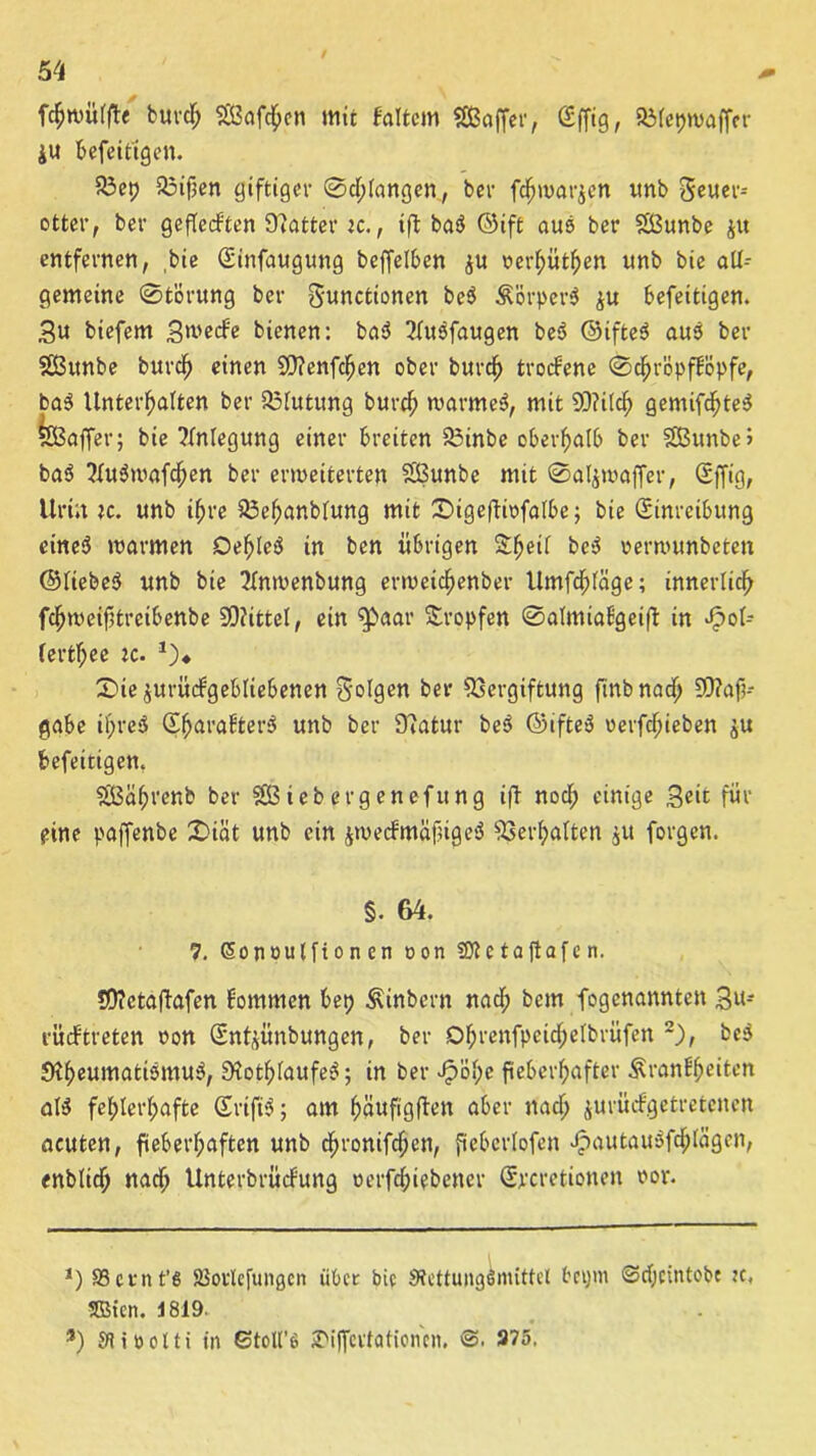 fcfcwülfte burd; Saften mit Faltern Baffer, Effig, Vlepwaffcr ju befeittgen. Vep Vifien giftiger ©d;(angen, ber fdjwarjen itnb geuer-- otter, ber geflecFten Scatter ic,, ift ba$ ©ift aus ber Bunbe ju entfernen, bie Etafaugung beffelben ju »erhüben unb bie all- gemeine Störung ber gunctionen be$ ÄörperS ju befeitigen. Su biefem Stvecfe bienen: ba$ 2lusfaugen be3 ©ifteö aus ber Bitnbe burd) einen Vtenfdjen ober burdh troefene ©djröpfFöpfe, ba3 Unterhalten ber Blutung burch marme^, mit Vtilch gemixtes Baffer; bie Anlegung einer breiten Vinbe oberhalb ber Bunbe> ba$ 2lu$wafchen ber erweiterten Bunbe mit ©aljwaffer, Effig, Urin ic. unb ihre Vehanblung mit ©igeftiofatbe; bie Einreibung eines warmen Dehleö in ben übrigen £hetl be$ oerwunbeten ©liebet unb bie 2lnwenbung erwetchenber Umfrage; innerlich fdfjweifStreibettbe 5Q?ittel, ein ^>aar tropfen ©almiaFgeift in Jpol- lertf;ee :c. *)♦ 3>ie$urücFgebliebenen golgen ber Vergiftung finbnach 90?af?- gabe ihres EharaFterS unb ber 9tatur be$ ©ifteS verfdfjieben $u befeitigen. Bähvenb ber B ieb erg enefung ift noch einige Seit für eine paffenbe 2)iät unb ein jwecFmäfiigeS Verhalten $u forgen. §. 64. 7. ßonoulfionen oon SÜtc taftafe n. *0?etaftafen Fornmen bet) Äinbcrn nach bem fogenanntett 3u- rücftreten oon Etttjünbungen, ber Dljrenfpcid;elbrüfen 2), beS StheumatismuS, 9?othlaufeS; in ber J?ö!)e fieberhafter ÄranFljeiten als5 fehlerhafte EriftS; am häufigften aber nach jurüefgetretenen acuten, fieberhaften unb d)ronifdjen, fiebcrlofen >£autauSfchlägen, enblich nach UnterbrücFung oerfchiebener Ejrcretionen oor. J) 83 et nt’6 aSoulefungcn übet bie Stettungemittel fregm ©djeintobe tc, SBicn. i 819. 9) Sliüdti in ©toU’6 S'iffertationcn. ©. 375.