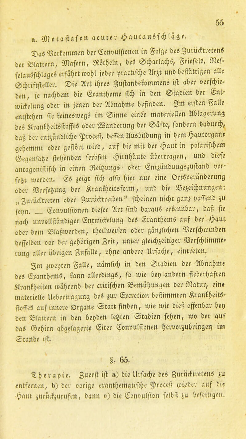 a. *0?eta|Ufen acuter Jp au tau $ fehl fl ge. 2>a^ ©orfommcn ber ©onoulfionen in Sotgc be$ gui’ücftretenS bev Blattern, 99?afern, «Hobeln, be3 ©#arlac$a, griefeW, 9?ef; felauöfc^fageä erfährt wolfl jeber practifche Arjt unb 6'eftättigen alle ©dhriftftellcr. £>ie Art i&re$ 3u|tanbefommen3 ift aber «crfchic-- ben, je nac^bem bie Svantheme ft cf; in beit ©tabien ber <5nt-' wicfelung ober in jenen ber Abnahme beftnben. Sm erften Satte entfielen fte fcine3weg$ im ©inne einfr materietlen Ablagerung besS £ranff>eit$ftoffe$ ober «JBanberung ber ©äfte, fonbern baburch, bafi ber ent^ünblicfpc ^proceji, bejfen Ausübung in bem^autorgane gehemmt ober geflort wirb, auf bie mit ber eut in polarifcf;em ©egenfa^e jte&enbett feröfen Hirnhäute übertragen, unb biefe antagoniffifd; in einen Steigung* • ober Sntzünbungöjuftanb »er* fegt werben. (£* zeigt ftcf> atfo T;ier nur eine Ortöoeränberung ober SSerfegung ber Äran^eitäform, unb bie Bezeichnungen: 5) gurüeftreten ober 3urücf treiben” feinen nicht ganz paffenb z« fepn. _ (Eonoulfionen biefer Art ftnb barau* erkennbar, baj? fie naef) unoeüiKinbiger ©ntwicfelung be* grantf;emö auf ber Jpaut ober bem Blafjwerben, t^eitweifen ober gänzlichen Berfchwinben beiJetben vor ber gehörigen Seit, unter gleichzeitiger Berfchtimme« rung aller übrigen gufälle, ohne anberc Urfache, eintristen, Sm ziepten Satte, nämlich in ben ©tabien ber Abnahme be<$ (SyantfcemS, bann alterbingö, fo wie ber? anbei*n fieberhaften Srantyeitcn währenb ber critifchen Bemühungen ber Statur, eint materielle llebertragung bc$ jur (Srcretion beftimmten Äranfheitö-- floffed auf innere Organe Statt finben, wie wir biefj offenbar bet? ben Blattern in ben bepben legten ©tabien fel;en, wo ber auf ba$ ©ehirn abgelagerte Siter (Sonoulfionen hetoorjubripget) im ©tanbe ift. §. 65. Therapie. 3ucl‘jt ift a) bie Urfache beo Qurütf treten* zu entfernen, b) ber vorige ejranthematifche s$rocef> ipieber auf bie •pattt iurürfjurufen, bann o) bie (Jonoutfton felbft ju befeitigen.