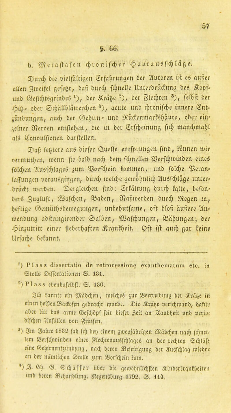 & GG- fo. SOieta |tvifen d;ronifd;er JpauiauSfchläge. £urd; bie vielfäftigen (Erfahrungen bei- luteren ifl es auf;ei' allen Zweifel gefegt, baf? btird) fdmette Unterbriicfung beS Äopf unb ©eftchtSgrinbeS *), bei- Äväge * 2), bei gfedjte.n 3), fetbfl bei* Jpi$-- ober 0d;ällbIätterchcn 4), acute unb d;ronifd;e innere (Snt-- iünbungett, auch ber ©ef;trn- unb £h'üd'enmai;!Sf)äute, ober ein* feiner Herren entfielen, bie in ber (grfc&cinung fid) manchmal aB Qionoulfioncn barfletten. SDafj festere aus biefer O.uede entfprungen fmb, fönncn mir vermuthen, wenn fie ba(b nad; bem fdjncllen 23erfcf)winben eines folgen 2fuSfdjlageS $um SSorfdjein kommen, unb fotd;e 53eran* (affungcn vorausgingen, burch welche gewöhnlich 2iuSfd;Iäge untei- brürft werben. £>ergteid)en finb: (Erfältung burd; falte, befon-- berS Zugluft, ‘äßafdjcn, 23aben, SJiapmerben burd) SDiegen ic., heftige ©entiuhöbemegungcn, unbehutfame, oft bfofj äußere cfn* wenbung abflringirenber 0alben, £Öafd)ungen, 25äf;ungen; ber ■£in$utritt einer fieberhaften .ftranfheit. Oft ift auch gar feine llrfache befannt. ') Plass dissertatio de l-etrocpssionc exanthcmatum elc, in ©tollS iDiffertationcn ©. 181. 2) Plass ebenbafelbjf. ©. 130. 3d; Bannte ein sDMbdjen, roeldjeS jur SBertretbung ber JCrgge in einen Reifen SSactofcn gebradjt «utrbc. £>ie .fträge »crfdjwanb, bafitr aber litt baö arme ©efcfjöpf feit biefer Seit an Taubheit unb perios bifchen Unfällen oon gtaifen. 3) 3m 3af)rc 1832 fab id) bei) einem jTuepjä'bt'igen SJidbd;en nach fcf;nct. lern SJerfdhminben eines glechtenaiisfd)lage<3 an ber rechten ©djlcife eine ©ehirnentjünbung, nach bereu Scfcitigung ber 2fuöfd;Iag wicbcr an ber nämlidjen ©teile jum SSorfdjein Bam. *).3. <M). ©. ©djäffcr über bie gcioöhnlidjftcn JlinberEranfbciten unb beren 5Pcl)anb(ung. jHegenöbitrg 1792. ©. lli.