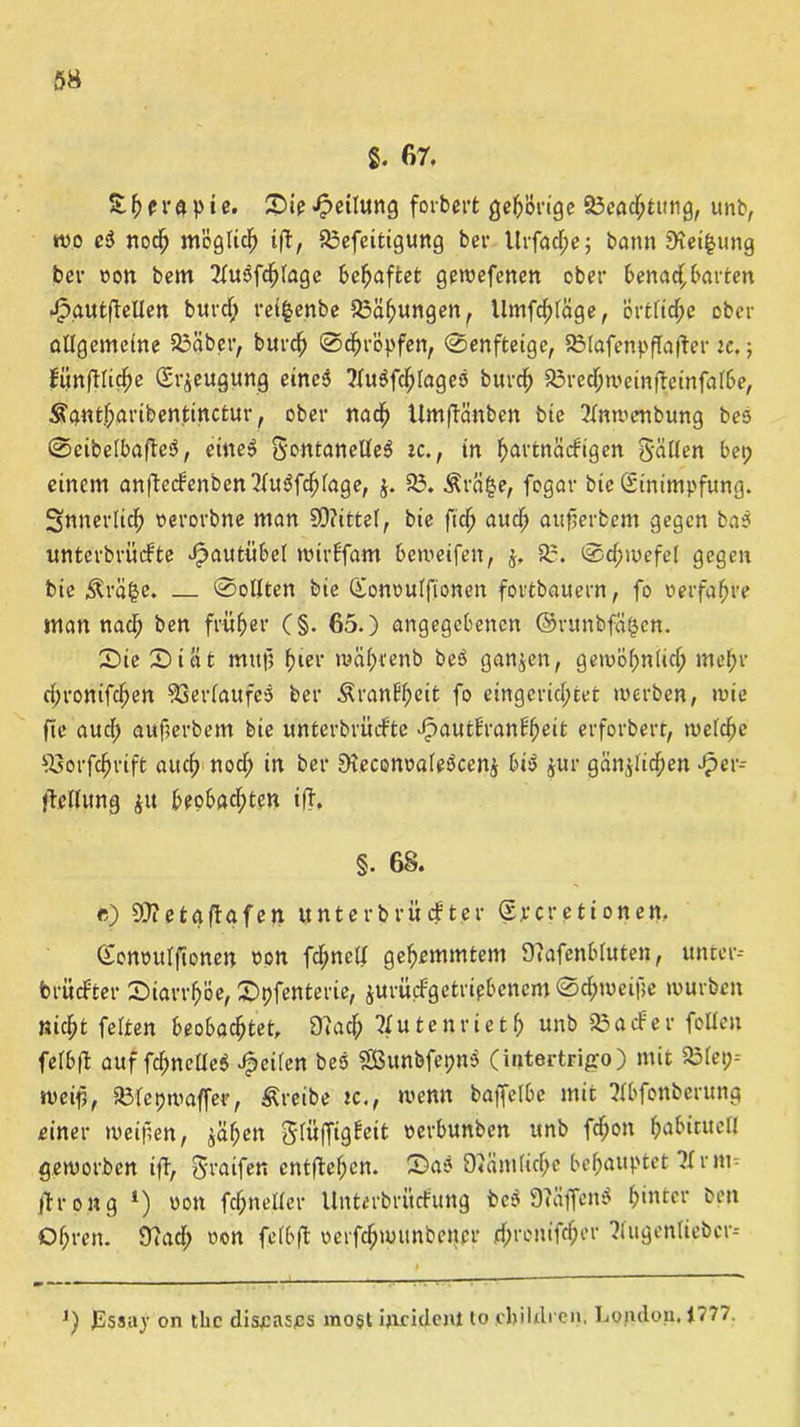 8. 67. Sie «Teilung forbcrt gehörige §3egchtung, unb, n?o c3 noch möglich ift, S3efcitigung ber Urfadpe; bann 9xei|ung bei- oon bem 7tu3fchtage behaftet gewefenen ober benachbarten Jpautftetlen burdp ret§enbe Bähungen, llmfdptäge, orttidpe ober allgemeine 93äbet,/ burch ©tropfen, @enfteige, 93lafenpfta(fer tc. 5 Eunfttiche (Sr^eugung eines ?fu$fdptages burcf) 23redpweinf7einfatbe, Sfant.hartbentinctur, ober nach UmfTänben bie 7tnwenbung bes @eibetbaffe$, eine» gontaneüeS ic., in h>artnädigen gatten bep einem an|}e(fenben2tu$f$tage, J. 93. Ärä§e, fogar bic Einimpfung. Snnevtich oerorbne man SOiittet, bie ftdj auch attjjerbem gegen bas unterbriidfte ^autübet wirffam beweifen, j, 93. 0dpwefet gegen bie $rä|e. — 0otlten bie Gonoutfionen fortbauern, fo »erfahre man nach ben früher (§. 65.) angegebenen ©ntnbfci^en. Sie Siat muß (31er mätprenb be$ ganzen, gewöhnlich mehr dpronifchen Verlaufes ber Äranftpcit fo eingcrictptet werben, wie fte auctp aufterbem bie unterbrüdfte JpautE'ranEfpeit erforbert, wetche Ssorfchrift aitcf> nodp in ber Dteconnateäcenj bi$ jur gän^lidpcn Jper-- fletlung ju beobachten iff. §. 68. <?) 9}?etaftafen unterbriicfter (Ercretionen. (Eonnutftonen non fdmett gehemmtem 9?afenbtuten, unter- brü öfter Siarrlpöe, Spfenterie, jurü(fgetripbenein@chwei|]e würben nicht fetten beobachtet, 97acfp Ttutenrietf) unb 93 a cf er fetten fetbft auf fchnctleS feiten bes SEBunbfepnS (intertrigo) mit 93teip-- weifi, 93tepwaffer, treibe tc., wenn baffelbe mit 7tbfonberung einer weifen, jähen gtüffigfeit nerbunben unb fchon hubitttetl geworben ift, graifen entftefpen. Sas 97äm(idpe behauptet 71 rm- ftrong *) non feh-netter Unterbrücfung bc$ 97äffen$ h>utcr ben Otpren. 97 a dp non fetbffc oerfchw unb etter dprentfefper ?lugentieber- J) JS$s.ay on tbc diseases mo§t ijiridenl to ebildi en. London. 1? 1 /