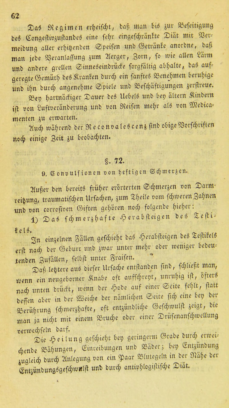 &aS «Kegimen ev{jeifc(;t, bnf3 man bis jur SMeitigung beS Eongeftiujufl'anbeS eine fehr cingefc^vänf'te X)iät mit 53er- meibunß aller erhi§enben ©peifen unb ©etränbe anorbne, ba{5 man jebe 53erantaffung $um Berger, Born, fo tute allen 2ärm unb anbeve grellen ©inneSeinbrücbe forgfältig abf;alte, baS auf- geregte ©emüth beS Äranben burch ein fanfteS 23enejjmen beruhige unb if;n burch angenehme ©piele unb aaefchciftigungen jerjtreue. 23ep ^artnacPißcr £auer beS Uebels unb bep altern Äinbern ift uon Cuftueränberung unb uon Reifen mehr als uon Sebica-- mentcn $u erwarten. ?(uch tuährenb ber SieconoaleSceni ftnb obige53orfchriflen noch einige Beit ju beobachten. §. 72. 9. (5 ottü uifion en uon heften ©chmerjcn. 2Xufje*v ben bereits früher erörterten ©chmerjen uon 2>arm- rei&ung, traumatifchen Urfachen, $um ZfciU uom fchtuerettB«h«rn unb uon corroftuen ©iften gehören noch folgenbe ^ieh>cr: 1) X>aS fchmerjhafte er ab (beigen beS £-efbi- ^ c l ^ *gn einzelnen Bällen gefchieht baS Jperabfbeigcn beS SefbibelS cvft nach ber ©eburt unb jwar unter mehr ober weniger bebeu-- .tenben Bufällen, felbjt unter Sraifcn. 2) aft legtere aus biefev Urfache entflanben finb, fehltest man, wenn^em neugeborner Snabe oft auffchrept, unruhig ift, 'öfters nach unten britebt, wenn ber £obe auf einer ©eite fehlt, ftatt beiTen aber tn ber Seiche ber nämlichen ©eite |tcf; eine bep ber Berührung fchmerjhafte, oft entjünblichc ©efchwulft jeigt, bte man ja nicht mit einem Bruche ober einer Srufenanfchwellung »ertucchfeln barf. 2)ie jpeilung gefchieht bep geringerm ©rabc bura; erwet- chenbc Söahungen, Einreibungen unb SBaber; bep Entjünbung zugleich burch Anlegung uon ein 5paar Blutegeln tn ber 97ahe ber EntjitnbungSgefch>u«l(t unb burch antiphl°8Mltf<&* ~lät*