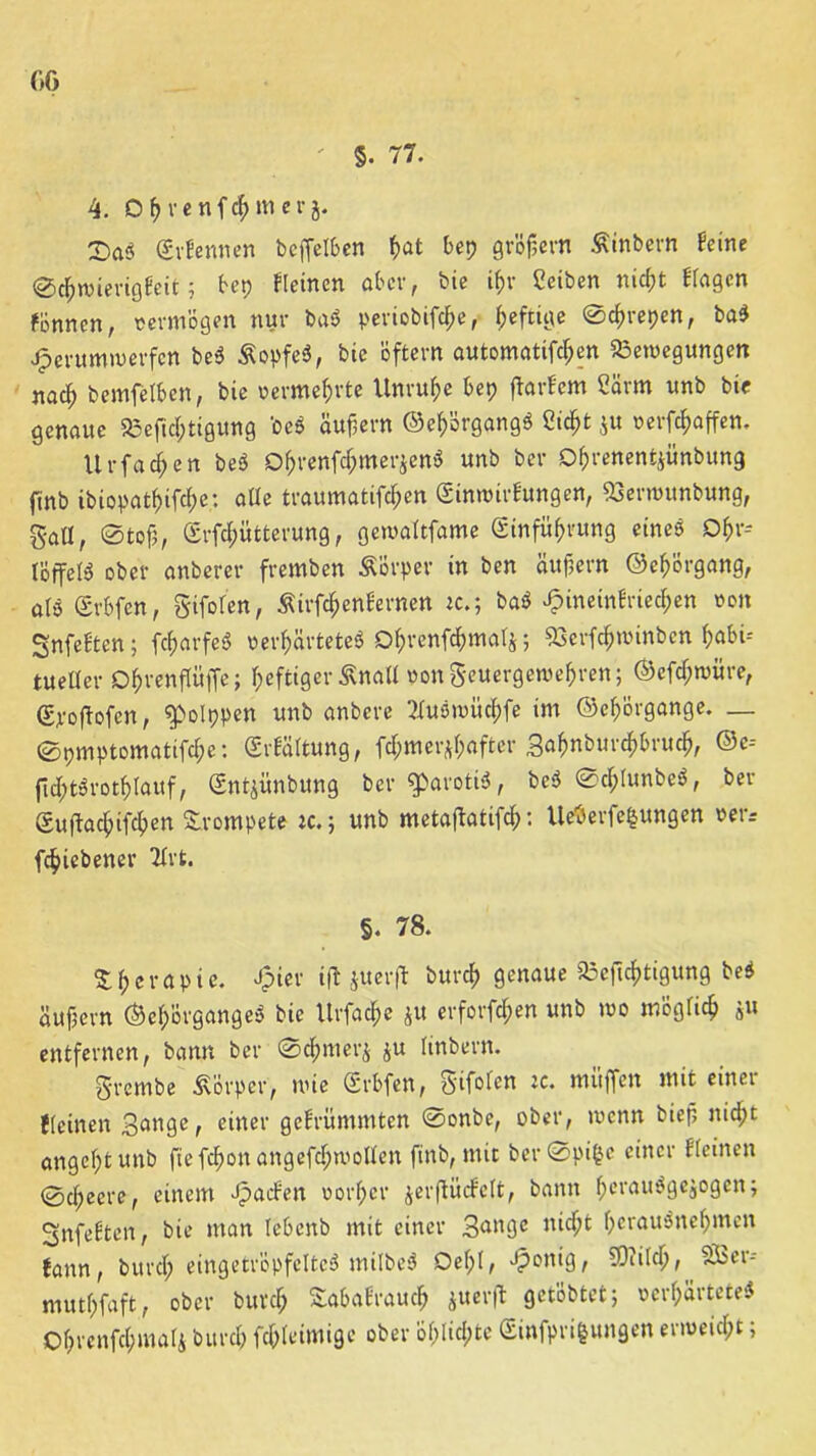 00 ' 5. 77. 4. Of> venfchmer j. £>ö3 Erfennen bcffelben hat bep gröf?evn Äinbern feine ©clpwierigfeit; bep Keinen aber, bie ifjv Cetben nicht Kagcn fünnen, vermögen nur ba« periobifcf;e, heftige ©cf>repen, ba« Jperumwerfen be« Äopfe«, bie öftern automatifchen Bewegungen nach bemfelben, bie vermehrte Unruhe bep ftarfem Cärm unb bie genaue Befichtigung 'De« äußern ©ehörgang« ßtc^t ju »erraffen. Urfacf;en be« Dhrenfchmerjen« unb ber Ohrenentjünbung ftnb ibiopathifche: alte traumatifchen Einwirkungen, Berwunbung, gaÜ, ©tofj, Erfthütterung, gewaftfame Einführung eine« Ohr» IBffel« ober anbercr fremben Äorper in ben äufjern ©ehörgang, afb Erbfen, giforcn, Äirfthettfernen ic.; ba« ^inetnfriechen von SnfeEten; fcharfe« verhärtete« Dhvenfchmalj; Bcrfchwinbcn habi-- tueüer Ohvenffüffe; heftiger Sna« vongcuergewehren; ©efcT;würe, Epoftofcn, ^polppen unb anbere Tfuöwüchfe im ©chorgange. _ ©pmptomatifche: Erkältung, fchmer^after 3ahnbur<h&ruth, ©e* ftcht«rotf>lauf, Entjünbung ber $>aroti«, be*3 ©cf;tunbe«, ber Euflachifchen Srompete ic.; unb metaftatifth: Ueäerfefcungen »er* fchiebener Hrt. §. 78. Therapie. Jpier ifl jiterfl burch genaue Bejtchtigung be« äufjern ©ef;örgange« bie Urfache $u erforfchen unb wo möglich s« entfernen, bann ber ©chmerj $u linbern. grembe Körper, wie Erbfen, 5'ifofett muffen mit einet {(einen 3<mge, einer gekrümmten ©onbe, ober, wenn biefi nid;t angeht unb ftefchon angefchwolten ftnb, mit ber©pi|e einer Keinen ©cheere, einem Jpacken vorher jerftückelt, bann he’rau^gcjogcn; Snfeften, bie man Iebenb mit einer 3^ll9c nicl)t herou^nehmen fann, burch eingetröpfeltc« milbe« Oehf / ^c*nig, Bii(ch, vSSer-- muthfaft, ober burch Sahafrauch juerfl getobtet; verhärtete« Ohrenfchmafi burch fchfeimige ober öf>licl)te Einfpri|ungen erweicht;