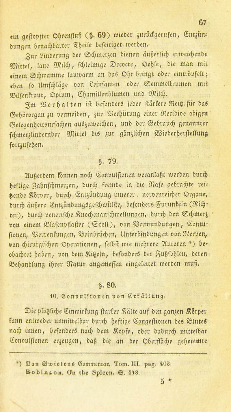 «in geköpfter DbrenfTufj (§. 69) wieber jurucFgerufen, (Sntjün- bitngen benachbarter S^citc befeitiget werben.- 3ur ßinberung bei- 0c£mer$en bienen äufjerftc^ crwcid;enbe 50?itte(, laue SOWcb, fd;teimige Secoctc, Qef;Ie, bie man mit einem 0d;wamme lauwarm an ba$ Ohr bringt ober cintröpfelt; eben fo Umfc^Iäge oon Ceinfamen ober 0emmetErumen mit 33ilfenfraut, Opium, S^amiüenblttmen unb 9)?ird;. Sm 53ergalten ift befonber« jeber flärBere S'tetfc.für baö ©ebororgan ju oermciben, $ur Verhütung einer SHecibioe obigen ©elegen^eitsurfad^en au$juweicben, unb ber ©«brauch genannter fdjmer$linbernb,er SOiittel bi« *ur gan^ttc^en SBieberberfMung fortjufe^en. §. 79. 2tuf>erbem können noch Gomntlftoncn »eranlafrt werben bureb heftige Sabufc^merjen, bureb frernbe in bie 9?afe gebrachte rei- £enbe&örper, bureb Sntyünbung innerer, neroenreicber Organe, bureb äufjere Sntjünbungägefcbwülfte, befonber« gurunEefn (Sieb- ter), bureb oencrifcbe Änocbcnanfcbwellungcn, bureb ben 0cbmer$ uon einem 5i3fafenpfTafler (0to(l), oon 53erwunbungen, <Xontu- fionen, 53enenEungen, 23einbrücbcn, Unterbinbungen oon 9?en>en, »on d;irurgifd;en Operationen, felbft wie mehrere Autoren *) be- obachtet haben, oon bem&i§e(n, befonbers ber gubfoblen, beren 33ef;anblung ihrer 9?atur angemefjen eingeleitet werben mufi. §. 80. 10. Sonoutfionen oon @r Faltung. 2)ie pföfclicbe SinroirEung fta.rEer Ädfteauf ben ganzen Körper Fann entweber unmittelbar bureb fyefttge Songcftionen be$ 53Iute« nach innen, befonber« nad) bem Äopfe, ober babureb mittelbar Cionoulfionen erzeugen, bafj bie an ber Oberfiäd;e gehemmte *) SS an ©loteten 6 Kommentar. Tom. III. pag. 402. Bobinsoo, (Jn tbe Spleen. @. 148.