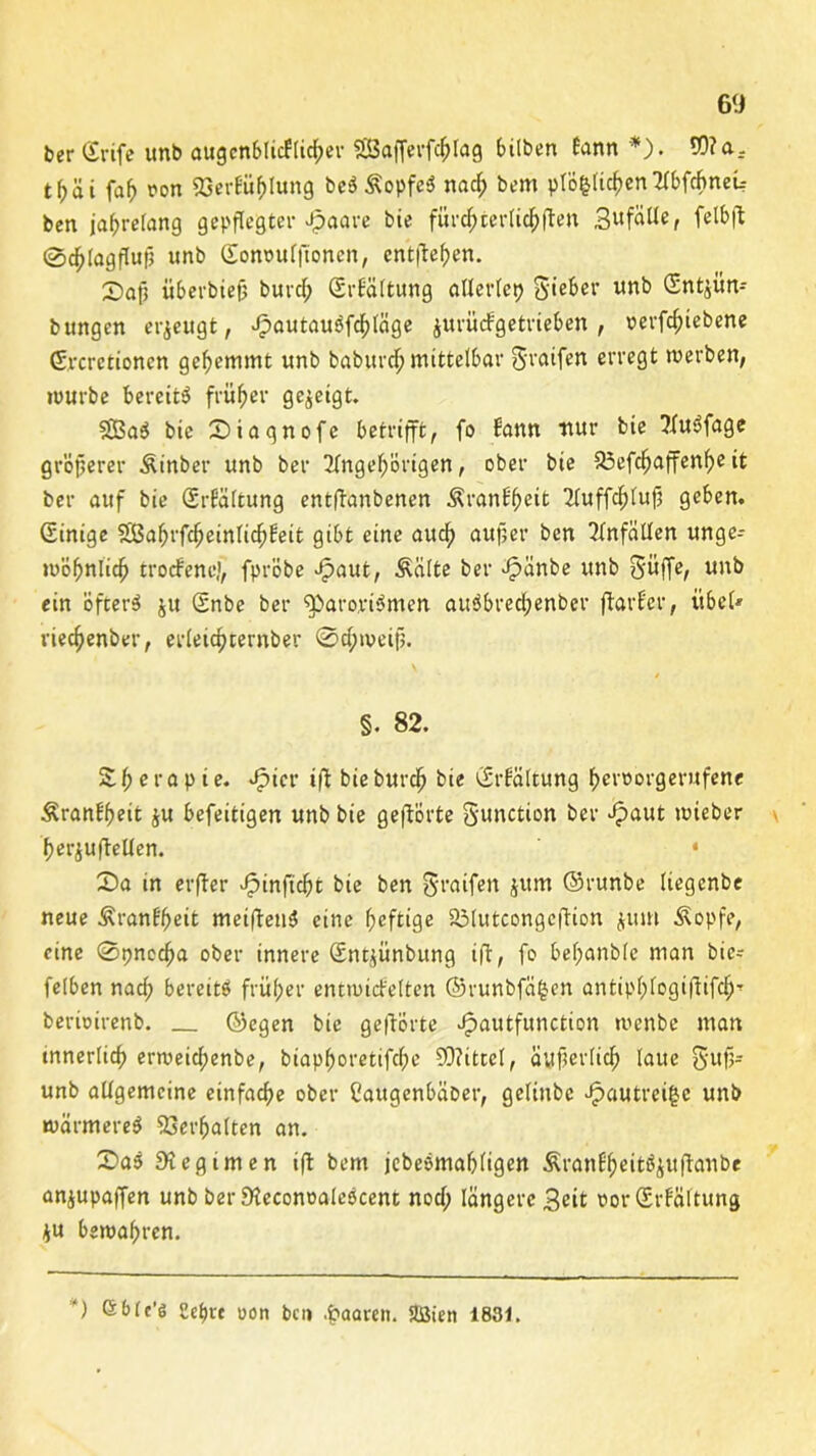 ber Grife unb augcnblicflieber SBafferffhlag bilben bann*). 93? a. t(jäi fafj oon 53erEüf>lung beSÄopfeS nad; bem plö&lichen Abffhnei-- ben jahrelang gepflegter Jpaare bie furnier Haften gufälle, felbff 0^(agfluf5 unb Sonoufffonen, entließen. X)afi überbieff burcl; (SrEältung allerlcp gieber unb (Snt^ün- bungen erzeugt, JpautauSfchläge jurüefgetrieben , verfefnebene (Srcretionen gehemmt unb baburchmittelbar graifen erregt werben, würbe bereite früher gezeigt. 33BaS bie £)iaqnofc betrifft, fo Eann nur bie AuSfage größerer Äinber unb ber Angehörigen, ober bie 33cfc^affcnf>eit ber auf bie (SrEältung entffanbenen ÄranEfwit Auffchlufj geben. Einige SBafjrfcheinlichfeit gibt eine auch außer ben Anfällen unge- wöhnlich troefene', fpröbe ^»aut, Äälte ber Jpänbe unb güffe, unb ein öfters ju Snbe ber 93>aro,viSmen auSbred;enber ffarEcr, übel» viechenber, erleichternber ©d;weifj. \ §. 82. £ he r o P i e* ^icr iff bie burch bie (SrEältung heroorgerufene ÄranEheit $u befeitigen unb bie geffÖrte gunction ber Jpaut wieber her^uffellen. • ©a in erffer Jpinficht bie ben graifen jum ©runbe liegenbe neue ÄranE'heit meiffenS eine heftige S3tutcongcffion $um Äopfe, eine ©pnecha ober innere Sngünbung iff, fo bef;anb(e man bie-- felben nad; bereits früher entwicEelten ©runbfäfcen antipf;logiffifd)T berioirenb. ©egen bie gefförte Jpautfunction wenbe man innerlich erweichenbe, biaphoretiffhe 93?ittel, äußerlich laue gufj» unb allgemeine einfache ober Caugenbäber, geliubc Jpautreifcc unb wärmeres Verhalten an. SaS Regimen iff bem jebeSmahligen ÄranE'heitSjuffanbe anjupaffen unb berSteconoaleScent nod; längere geit oor (Srfältung *u bewahren. ') Qblt'ö 2et)vc oon ben paaren. Sßien 1831.