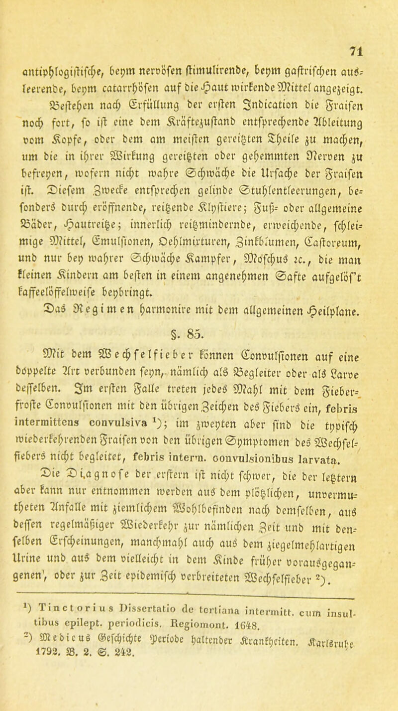 anttp^Iogtjiifc^e, beptn neroöfen (timulirenbe, bepm gaftrifd;en auei- leerenbe, bepm catarrh'öfen auf bie£autnurEenbc90?ittclattge$eigt. 35e(fehen nad; Erfüllung ber crften Snbication bie greifen nod? fort, fo ift eine bem Äräftejuftattb entfpredpenbe Ableitung wem Äopfe, ober bem am meinen gereiften 2f;eife ju machen, um bie in ihrer SßirEung gereiften ober gehemmten 9?eroen $u befrepen, »wofern nid;t wahre @d;mäd;e bie Urfacjje ber greifen i|T. liefern groeefe entfprecfien gelinbe @tuf;(entfecrungen, be= fenberö burch eröffnenbe, rei|enbe Älpftiere; gufj- ober allgemeine 23äbcr, ^autreifce; innerlich reifcminbernbe, enweicfjenbe, fcfjlei- mtge SDiittcl, Gmulfionett, Dehlmirturen, ginfblttmen, Gafforeum, unb nur bep »wahrer Schwäche Dampfer, 9J?ofchu3 tc., bie man Eieinen Ätnbem am beften in einem angenehmen Safte aufgelöf t Faffeelöffelweife bepbringt. Sad 9t egt men harmontre mit bem allgemeinen J^etlplane. §. 85. 9J?it bem SBechfelficber Fönnen Gonwulftonen auf eine hoppelte 2lrt oerbunben fepnr nämlich als Begleiter ober al$ Caroe beffelben. Sm erften gälte treten jebet? S9?af)l mit bem gieber-- frofte Gonwulftonen mit ben übrigen Seichen be$ gieberS ein, febris intermittens convulsiva *); im jwepten aber ftnb bie tppifdb twieberfe^renben graifen won ben übrigenSpmptomen be3 2ßed;fel-- fiebers nid;t begleitet, febris interm. oonvulsionibus larvata. X)ie Si.agnofe ber erfrern ijl nicht fd;wer, bie ber festem aber Fann nur entnommen »werben au3 bem plö|licf)en, unwermu- theten Unfälle mit ziemlichem SSofjlbefinben nad; bcmfelben, att$ beffen regelmäßiger gßiebertehr jur nämlichen geit unb mit ben-* feIben Gi Meinungen, manchmahl auch aus> bem ziegelmehlartigen Urine unb au$ bem oielleid;t in bem Äinbe früher worau^gegan-* genen’, ober jur geit epibemifch oerbreiteten 2Bed;felfieber* 2). *) Tinctorius Dissertatio de tertiana intermitt. ernn insul- tibus epilept. periodicis. Regiomont. 1648. 2) SJtebicuö ©efchichte ^eriobe pattenbec Äcanttrften. tfarttrube 1792. 33. 2. &. 242.