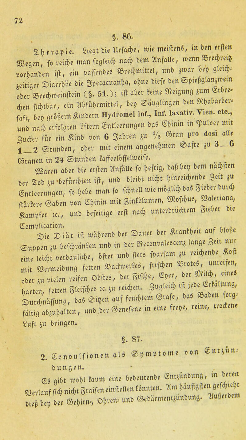 86. %\)(\ a p i e. Siegt bie Urfatfe, tvie meitfenS, in ben erflen «gegen, fo reiche man fogleicf» nach bem Unfälle, roenn$8rechm& Mv6anben ift, ein paffenbe* Brechmittel, unb jmar oep Gleich- zeitiger ©iarrh'oe bie Spccacuanha, ohne biefe ben ©ptefiglanjtuem ober 83re<$weinflein (§• 510; »ft aber feine Neigung jum Srbre-- cben ficf)tbar, ein Abführmittel, bep <©äuglingen ben SRfrafcarber» fafr bep gr&fjern Sinbern Hydromel inf., Inf. laxativ. Vien. etc., unb nach erfolgten öftern Entleerungen baS Ef;min in $ulner mit Sucfer für ein Sinb non 6 So&ren ju % ©ran pro dosi alle 1_2 @tunben, ober mit einem angenehmen @afte ju 3_6 ©ranen in 21 ©tunben faffeel'öffelweife. sparen aber bie erjlen Anfälle fo heftig, bafibep bem nach!len Per Sob ju «befürchten ift, unb bleibt nicht hinreiefrenbe 3«t *« Entleerungen, fo hebe man fo fchnetl tvie möglich ba5 öieber burrf; ftävfere ©aben non Ehinin mit Sinfblumen, S0?ofcl;u5, Valeriana, Dampfer ic., unb befeitige erffc nach unterbrüeftem Sieber bie awUMtwn.^ ^ mä^teni) „tr S(1U„ bet. Sr<mf«eit auf Mo«« @»pp~n j« bekrönten uni, m b.r '«9C 3‘«»« eine leicht .erbaute«, Bfcer trab «et« frort«™ S« vetc^enb« M mit tßLeibuns fetten »actoerfe«, Brote«, «nvetfen ob« ju »Uten reifen DbffeS, bergige, «per, bet eine« barten, fetten gletfcfie« tc.ju i$en. ,fl J'6' S'ta “m9' SurfrnSfr»««, bo«®fren auf feuchtem ®r«fr, ba« Baben fr.9' föltiä ab.i«()alten, unb ber ©enefene in eine frepe, reme, troefene Suft ju bringen. §. 87. 2. Eonoulfionen alö ©pmptomc non Entjun-- b u n g e n. g« aibt U'übl laitm eine bebeutenbe Sntjimbitng, tit buen «erlauf f d, m«. gra.fen einfleUen tonnten. Um ftäufigfU»jt*W* bie« bep ba- @,(,irn, Dl,en- unb Skbär»entS«nb„n9. Sperbern