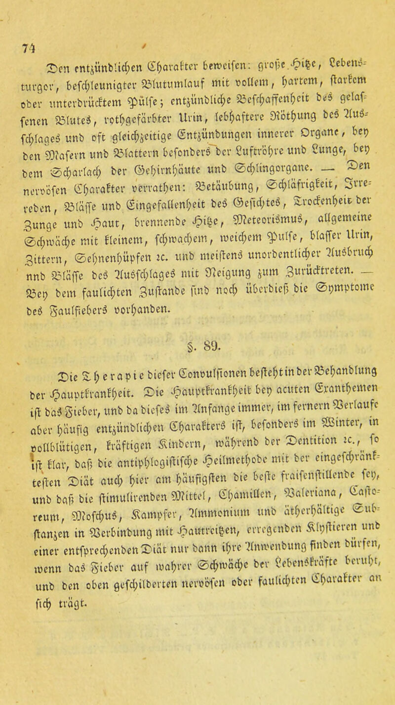 2>en entjünblicken (S^avaftcv bemeifcn: grojje.^ifte, Cebetti* txu-Qov, befd;Ieunigtcr SMutumlauf mit «ollem, fjavtcm, ftarfcm ober untcrbrücKem $>ülfe; ent$imblid;e »cf^affen^eit WS gclaf^ fcncn 23tute3, rothgcfärbter Urin, lebhaftere SiÖthung bc$ Au»-- fchlageö unb oft gleichzeitige Sntjünbungen innerer Organe, bet) ben SDiafern unb flattern bcfonbers bcr Cuftröf>re unb Sunge, bet) bem 0df)artach ber ©ef)irn(;äute unb '©cfrUngorgane. — Sen nmVöfen g^vafter revrathen: Betäubung, Sd;fäfrigFeit, reben, Söläffc unb ®ingefaÜenf;eit bei? ©efuhteS, SrocfenfceU ber Bunge unb Jpaut, brennenbe J?i£e, SJleteoriSmuS, allgemeine ®d;mad;c mit Keinem, fd;mad;em, weitem $ulfe, btaffer Urin, Bittern, @ef;nenf)üpfen ic. unb meijlenö unorbentli^er Ausbruch nnb SMäffe bcs> Auöfd;lage$ mit Neigung jurn Bm'üdtreten. _ S5cp bem faulten Bufanbe finb noch überbiefj bie ©pmptome beö gaulfieherä r>orf>anben. §. 89. T)ie £f;erapie bicfer Sonouffionen befielt in ber 23chanblung ber J&auptKonfheit. Sie £auptfranlh*it bet) acuten £rantf>emen ift ba« gicber, unb ba bicfe* im Anfänge immer, im fernem Verlaufe aber häufig entzündlichen (X^araBterö ifT, bcfonber» im SBwter, m vollblütigen, kräftigen »inbern, wahrenb bcr Scntition ic ,* fo id Kar, bafj bie antip()logifUfd)e Jpeilmethobe mit bcr cmgefd)ran -- teflen Siät aud; f;ier am hauftgflcn bie befle fraifcnftiUenbc fcp, unb baf? bie jlimulirenben Mittel, Otyamitten, Valeriana, Gafto-- reum, 93?ofd;ub, Kämpfer, Ammonium unb atf>er^ättige ©nb- flanien in ggerbinbung mit £atftrci|en, errcgcnbcn Älpfheren unb einer entfpredjenbenSiät nur bann ihre Anmenbung fiiu en hülfen, wenn baS Sieber auf wahrer Schwäche ber Cebensfräfte beruht, unb ben oben gefd;ilberten nerpofen ober faulsten C£f>arafter au fich trägt.