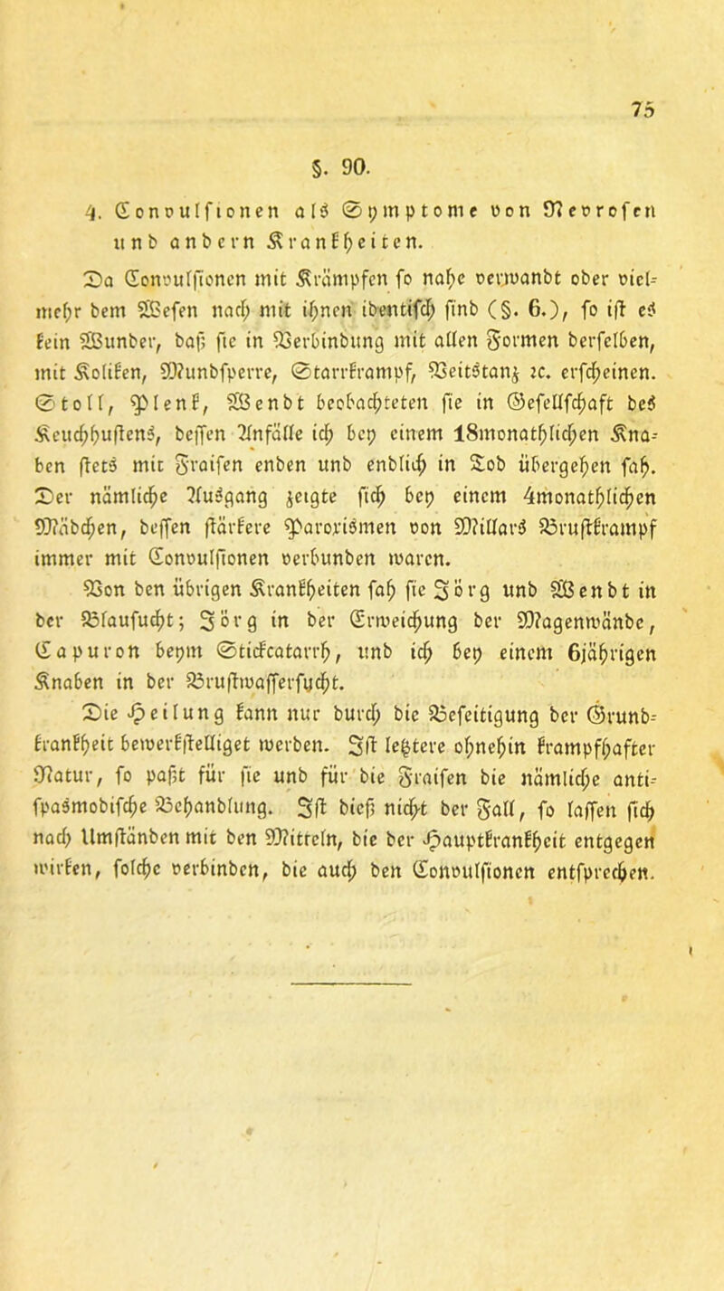 §. 90. 4. Eonoulftonen al$ 0pmp tonte üon 9?et>rofen unb a n b c r n $ r a n f f; e i t e n. Da Gonouffionen mit Trümpfen fo naf;e oerwanbt ober uicl-- mef;r bem SBefen na cf; mit if;nen ibentifcf; ft'nb (§. 6.)/ fo iff e$ fein SBunber, baf; ftc in 93eri>inbung mit affen gormen berfelben, mit Äofifen, 9)?unbfpcrte, 0tarrframpf, SSeitstanj zc, erfcf;eincn. 0toff, $51 ent, SSßenbt beobachteten ftc in ©efettfcfjaft be$ £euchbnfien$, beffen 2fnfäffe ich bcp einem lSmonatfjlichen Kna- ben ffcts mir greifen enben unb enbfich in Sob übergehen fah. Der nämliche ?fu3gang jetgte fich bcp einem 4monathlichen 93?äbchen, beffen ffärfere $>arojri$men oon 2)?tttar$ 83ruft£rampf immer mit Gonoulftonen »erbunben waren. 93on ben übrigen Äranffwiten fah ftc Sorg unb SÜßenbt in ber fbfaufu^t; Sorg in ber Erweichung ber 90?agenwänbe, Gapuron bepttt ©tidfcatart’b, unb ich bep einem 6jährigen Änaben in ber Söruftwafferfv.cht. Die Reifung bann nur burcf; bic 23efeitigung ber ©runb-- franfheit bewerfftelliget werben. Sft lefctere ohnehin frampff;after Ofatur, fo paf;t für fie unb für bie gratfett bie nämliche anti-- fpasmobtfche SGehanblung. 3 fl bief; nitfrt ber gaff, fo raffen fich nacf; Umftänben mit ben 9J?itreln, bie ber Jpauptfranffwit entgegen wirten, folchc oerbinben, bic auch ben Gomntffioncn entfprechen.