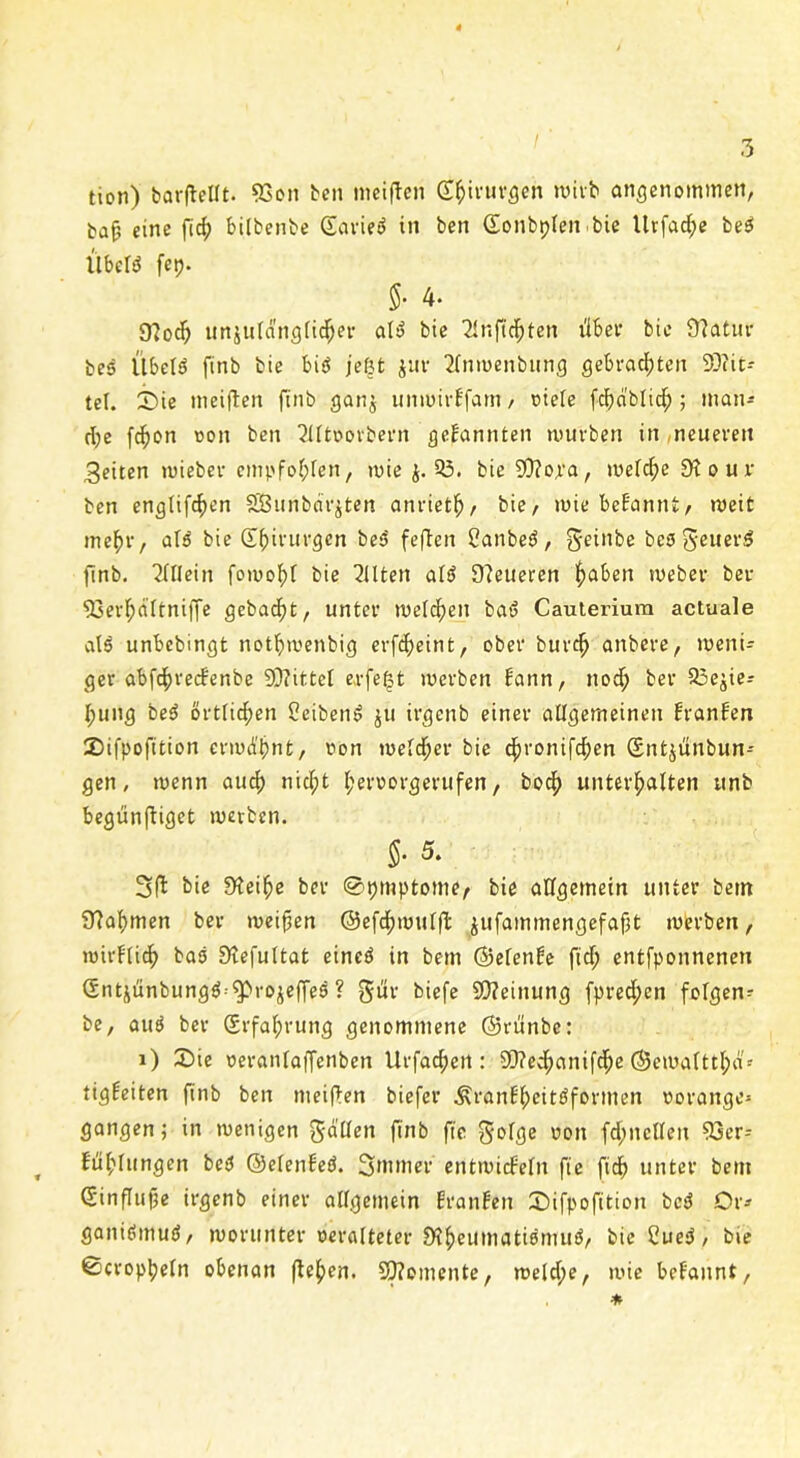 tion) barflellt. 93on ben meiften Chirurgen wirb angenommen, bafj eine fid? bilbenbe Soviel in ben ©onbtplen bie Itrfac^c beS UbelS fep- 5' 4* 9lodp unzulänglicher alS bie Tlnftc^ten über bic Slatur bes ItbelS ftnb bie bis jefjt jur 2lnmenbung gebrauten 9)?it-* tel. Die meiflen ftnb ganz unmirffam , »iele fdpa'blich; man* dpe fdpon ton ben 2llt»ovbern gekannten mürben in ,neueren feiten wieber empfohlen, wie Z-53. bie Sftora, weldpe 9t o u v ben engtifcf>en SBunbar^ten anrieth, bie/ wie bekannt, weit tne^r, alS bie Sfpirurgcn beS feflen CanbeS, gfdnbe besgeuerS ftnb. Allein fowohl bie Eilten alS Steueren fabelt webev ber 93erf;aitni)Te gebaut, unter welchen baS Cauterium actuale als unbcbingt notlpmenbig erfcheint, ober burch anbere, weni- ger abfdpreckenbe Mittel erfeßt werben bann, nodp ber 23e^ie= Ipung beS örtlichen CeibenS zu irgenb einer allgemeinen kranken Difpofition erwd'hnt, von welcher bie cfjronifdpen Snfc^ünbun- gen, wenn aud) nidpt Iperoorgerufen, boc^> unterhalten unb begunfliget werben. $• 5. 3ft bie Steife ber @tpmptome, bie allgemein unter bern 9taf)men ber meifjen ©efd^wulft ^ufammengefafpt werben, wirklich bas Slefultat eines in bem ©efenke fidp entfponnenetx (Sntüünbungö-^rojeffes ? gdr biefe SOteinung fpredpcn folgen* be, auS ber (Erfahrung genommene ©rünbe: i) Die oeranlaffenben Urfachert: 9Q?ec^>anifd^c ©ewalttlpä-- tigkeiten finb ben meiften biefer ÄranE'lpcitSformen »orange» gangen; in wenigen fallen f|n& f[(. gofge uon fdpitellen 93er= , Fühlungen beS ©elenkeS. Smmer entwickeln fie fidfp unter bem (Einflüße irgenb einer allgemein kranken Difpofition beS Or» ganiSmuS/ worunter »eralteter 9?henmatiSmuS, bieCueS, bie ©croplpetn obenan flehen. SfJtomente, weldpe, wie bekannt, *