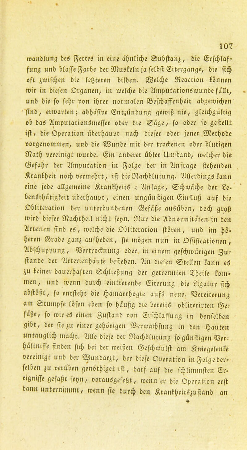 wanblung be$ eine ähnliche ©ubftanj, btc (Srfd;laf* furi(j unb bfaffe ggrbe ber S0?u«Beln ja felbft (Sitergange, btc ftdj oft jmifchen bie [enteren bilben. 2Beld;e Neactioit Bonnen wir in biefen Organen, in welche bie Ampütationäwunbe fallt, »nb bie fo fefjr oon ihrer normalen Vefchaffenheit abgemichett finb, erwarten; ab^aftuc (Sntjünbung gemif; nie, gleidpgültig ob ba« Amputationämeffer ober bte Säge, fo ober fo geftellt i(l, bie Operation überhaupt nach biefer ober jener SO?et^obe oorgenommen, unb bie SBunbe mit ber trocBenen ober blutigen Natlj oereinigt mürbe. (Sin anberer übler Umftanb, melier bie ©efahr ber Amputation in ber in Anfrage jle^enben ÄranBheit noch oermehrt, ift bie Nachblutung. Allerbing« Bann eine jebe allgemeine ÄranBheit« Anlage, Schwache ber ben«thatigfeit überhaupt, einen ungünftigen (SinfTufj auf bie Obliteration ber unterbunbenen ©efd'jje au«üben, bod; grof? wirb biefer Nachteil nicht fet;n. Nur bie Abnormitäten in ben Arterien finb eö, meldje bie Obliteration ftoren, unb im höJ hcren ©rabe ganj ßttfheben, fte mögen nun in Offiftcationen, Abfchuppung, VertrocBnung ober in einem gefchmürigen 3u* jlanbe ber Arterienhd'ute begehen. An biefen Stellen Bann e« äu Beiner bauerhaften Schließung ber getrennten Sl;eile Bom-- men, unb wenn bürd) eintretenbe (Siterung bie Cigatur fich abflöftt, fo entfleht bie Jpa'marrhogie auf« neue. Vereiterung am Stumpfe löfen eben fo hdufig bie bereit« obliterirten ©e-- fd§e, fo mir e« einen Suftanb oon (Srfd;laffung in benfelben gibt, ber fteju einer gehörigen Vermachfung in ben Jjauten untauglich mad;t. Alle biefe ber Nachblutung fo günfitigen 93er- haltniffe ftnben fich bei ber meinen ©efchmulft am ÄniegefenBe oereinigt unb ber Sßunbarjt, ber biefe Operation in 5'°(ge ber- felben ju oerüben genöthiget ift, barf auf bie fchlimmften (Sr-- eigniffe gefaxt fepn, oorauögefeßt, menn er bie Operation er fl bann unternimmt, menn jte burcf> ben Aranfyeitfjuftanb an