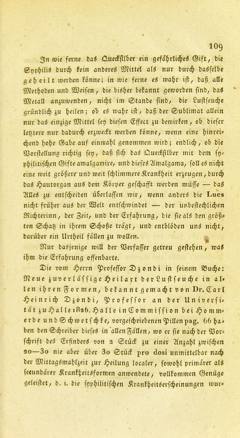 2fn wie ferne ba$ CUiecffllber ein gefährliche^ ©ift, bie ©pp^itiö burdj) fein anbereS Drittel al$ nur burch baöfelbe geteilt werben fönne; in wie ferne eö wahr i(b, baft alle Siflethoben unb SBeifen , bie bisher begannt geworben finb, ba$ £0?etatl anjuwenben, nicht im 0fcanbe (mb, bie Cuftfeucfye grünblich $u Reifen; ob e$ wahr ift, baj5 ber 0ublimat allein nur baö einzige Mittel fep biefen gffect ju bewirken, ob biefer leßtere nur baburcb erjtpecft werben fönne, wenn eine f)inreu cfyenb fwhe ©abe auf einmahl genommen wirb; enblich , ob bie 53orftellunc richtig fep, bafj ftd) ba$ Cluecfftlber mit beut \y- philitifthen ©ifte amalgamire, unb biefed ^malgama, fotl eö nicf)t eine weit größere'unb weit fcblimmere ^ranffpeit erzeugen, burch ba$ Jpautorgan auö bem Körper gefc^afft werben muffe — ba$ 2lKc$ ju entftheiben überlaffen wir, wenn anberö bie Lues nicht früher aus ber SBelt entfchwinbet — ber unbeftedftichen SHicbterinn, bet* 3cit/ unb ber Erfahrung, bie fteal3 ben gröfjs ten @cbaß in ihrem 0dho§e tragt, unb entblöben untf nicht, barüber ein llrtheil fallen $u wollen. ^ 97ur basjenige will ber 93erfaffer getreu geftelpen, wa$ ihm bie (Srfahvung offenbarte. X>ie ooin Jperrn ^Drofeffor 2>$ o nb i in feinem 23uche: 9?eue juoerlaffige ipeilavt ber Cuftfeudfje in al* len ihren formen, begannt gemachtoon Dr. Q a r l Heinrich 0 $ o n b i, ^Drofeffoi* an ber Unioerfi- tat ju Jpal le 1826. jp a ll e inSommiffion bei ip 0 m m* erbe unb0^wetfchfe, oorgefchriebenenRillenpag. 66 ha* ben ben 0chreiber biefeö in allen fallen, wo er fie nachher 33or- fchrtft besJ (Srfi'nberö oon 2 0tücf ju einer ?Xnjahl iwifdjen 20—3o nie aber über 3o 0tü<f pro dosi unmittelbar nach ber Sfttittagömahljeit jur Jpeilung localer, fowohl primärer als feeunbarer Äranfheitäformen anwenbete, oollfommen ©enüge geleiftet, b. t. bie fpphilitifchen Ärauf'hedserfcheinungen wur*